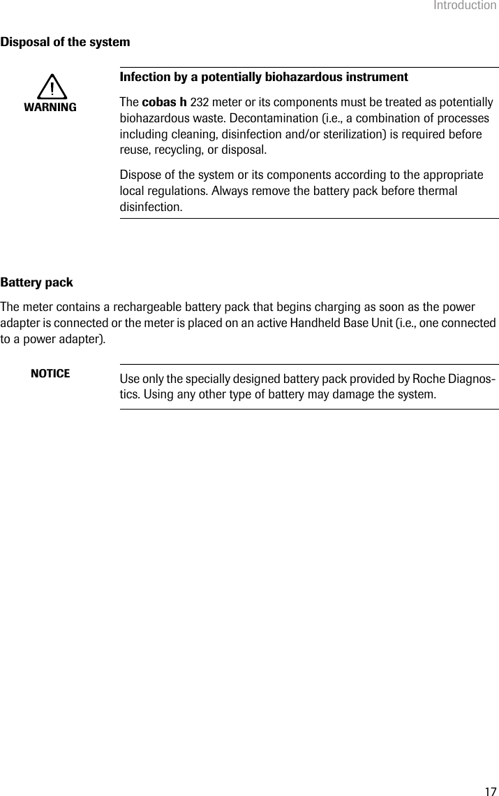 Introduction17Disposal of the systemBattery packThe meter contains a rechargeable battery pack that begins charging as soon as the power adapter is connected or the meter is placed on an active Handheld Base Unit (i.e., one connected to a power adapter). WARNINGInfection by a potentially biohazardous instrumentThe cobas h 232 meter or its components must be treated as potentially biohazardous waste. Decontamination (i.e., a combination of processes including cleaning, disinfection and/or sterilization) is required before reuse, recycling, or disposal. Dispose of the system or its components according to the appropriate local regulations. Always remove the battery pack before thermal disinfection.NOTICE Use only the specially designed battery pack provided by Roche Diagnos-tics. Using any other type of battery may damage the system.