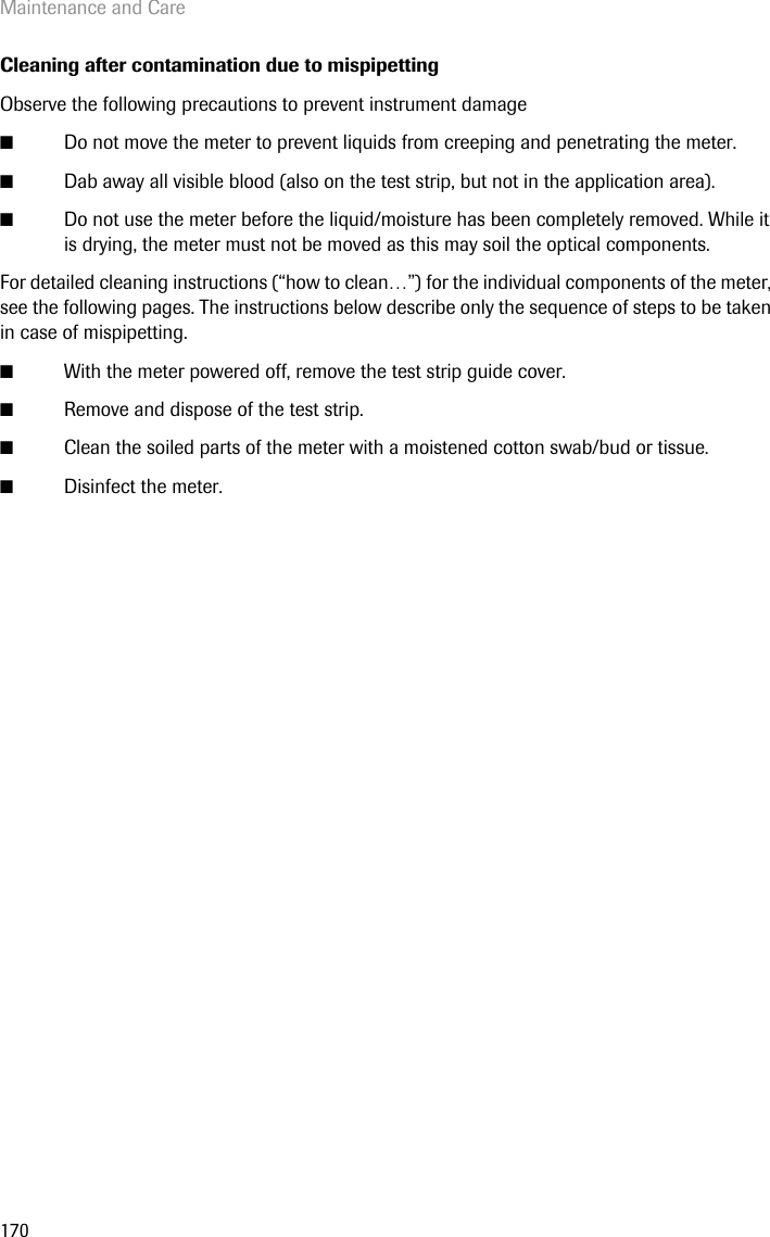 Maintenance and Care170Cleaning after contamination due to mispipettingObserve the following precautions to prevent instrument damage■Do not move the meter to prevent liquids from creeping and penetrating the meter.■Dab away all visible blood (also on the test strip, but not in the application area).■Do not use the meter before the liquid/moisture has been completely removed. While it is drying, the meter must not be moved as this may soil the optical components.For detailed cleaning instructions (“how to clean…”) for the individual components of the meter, see the following pages. The instructions below describe only the sequence of steps to be taken in case of mispipetting. ■With the meter powered off, remove the test strip guide cover.■Remove and dispose of the test strip.■Clean the soiled parts of the meter with a moistened cotton swab/bud or tissue.■Disinfect the meter.