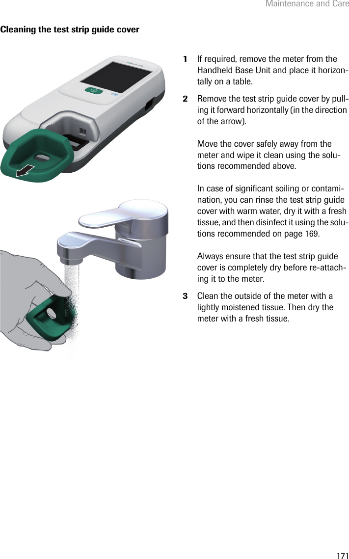 Maintenance and Care171Cleaning the test strip guide cover1If required, remove the meter from the Handheld Base Unit and place it horizon-tally on a table. 2Remove the test strip guide cover by pull-ing it forward horizontally (in the direction of the arrow).Move the cover safely away from the meter and wipe it clean using the solu-tions recommended above. In case of significant soiling or contami-nation, you can rinse the test strip guide cover with warm water, dry it with a fresh tissue, and then disinfect it using the solu-tions recommended on page 169. Always ensure that the test strip guide cover is completely dry before re-attach-ing it to the meter.3Clean the outside of the meter with a lightly moistened tissue. Then dry the meter with a fresh tissue.