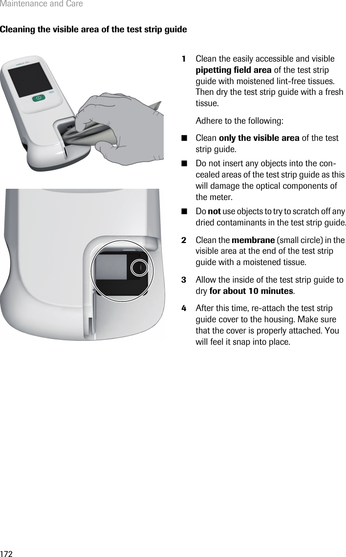 Maintenance and Care172Cleaning the visible area of the test strip guide1Clean the easily accessible and visible pipetting field area of the test strip guide with moistened lint-free tissues. Then dry the test strip guide with a fresh tissue. Adhere to the following:■Clean only the visible area of the test strip guide.■Do not insert any objects into the con-cealed areas of the test strip guide as this will damage the optical components of the meter.■Do not use objects to try to scratch off any dried contaminants in the test strip guide.2Clean the membrane (small circle) in the visible area at the end of the test strip guide with a moistened tissue.3Allow the inside of the test strip guide to dry for about 10 minutes.4After this time, re-attach the test strip guide cover to the housing. Make sure that the cover is properly attached. You will feel it snap into place. 