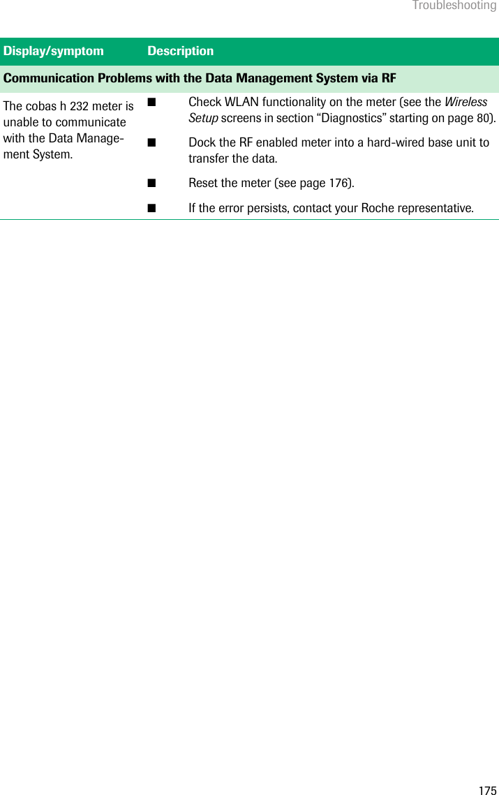 Troubleshooting175Communication Problems with the Data Management System via RFThe cobas h 232 meter is unable to communicate with the Data Manage-ment System.■Check WLAN functionality on the meter (see the Wireless Setup screens in section “Diagnostics” starting on page 80).■Dock the RF enabled meter into a hard-wired base unit to transfer the data.■Reset the meter (see page 176).■If the error persists, contact your Roche representative.Display/symptom Description