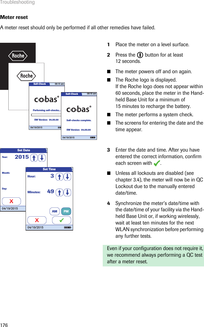 Troubleshooting176Meter resetA meter reset should only be performed if all other remedies have failed.  1Place the meter on a level surface.2Press the   button for at least 12 seconds. ■The meter powers off and on again.■The Roche logo is displayed. If the Roche logo does not appear within 60 seconds, place the meter in the Hand-held Base Unit for a minimum of 15 minutes to recharge the battery.■The meter performs a system check. ■The screens for entering the date and the time appear.3Enter the date and time. After you have entered the correct information, confirm each screen with  . ■Unless all lockouts are disabled (see chapter 3.4), the meter will now be in QC Lockout due to the manually entered date/time.4Synchronize the meter’s date/time with the date/time of your facility via the Hand-held Base Unit or, if working wirelessly, wait at least ten minutes for the next WLAN synchronization before performing any further tests. Even if your configuration does not require it, we recommend always performing a QC test after a meter reset.Self-CheckPerforming self-checks...04/19/201509:15 amSW Version: 04.00.00Self-CheckSelf-checks complete.09:15 am04/19/2015SW Version: 04.00.00Set DateMonth: 1Day: 1Year: 201504/19/2015Minutes: 49Hour: 3Set Time04/19/2015AM PM