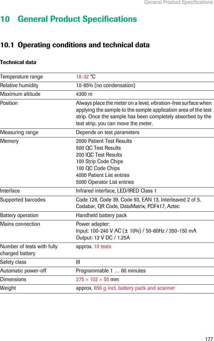 General Product Specifications17710 General Product Specifications10.1 Operating conditions and technical dataTechnical dataTemperature range  18-32 °CRelative humidity 10-85% (no condensation)Maximum altitude 4300 mPosition Always place the meter on a level, vibration-free surface when applying the sample to the sample application area of the test strip. Once the sample has been completely absorbed by the test strip, you can move the meter.Measuring range Depends on test parametersMemory 2000 Patient Test Results500 QC Test Results200 IQC Test Results100 Strip Code Chips100 QC Code Chips4000 Patient List entries5000 Operator List entriesInterface Infrared interface, LED/IRED Class 1Supported barcodes Code 128, Code 39, Code 93, EAN 13, Interleaved 2 of 5, Codabar, QR Code, DataMatrix, PDF417, AztecBattery operation Handheld battery packMains connection Power adapter: Input: 100-240 V AC (± 10%) / 50-60Hz / 350-150 mAOutput: 12 V DC / 1.25ANumber of tests with fully charged batteryapprox. 10 testsSafety class IIIAutomatic power-off Programmable 1 … 60 minutesDimensions 275  102  55 mmWeight approx. 650 g incl. battery pack and scanner