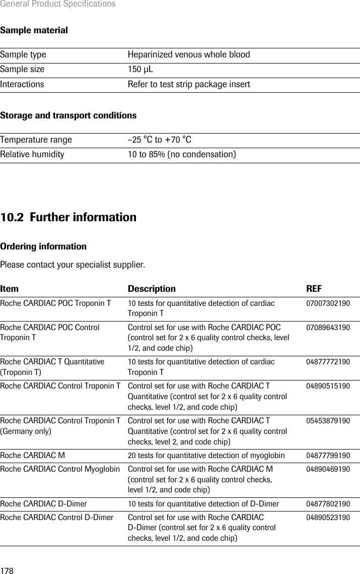 General Product Specifications178Sample materialStorage and transport conditions10.2 Further informationOrdering informationPlease contact your specialist supplier. Sample type  Heparinized venous whole bloodSample size 150 LInteractions Refer to test strip package insertTemperature range  –25 °C to +70 °CRelative humidity 10 to 85% (no condensation)Item Description REFRoche CARDIAC POC Troponin T  10 tests for quantitative detection of cardiac Troponin T07007302190Roche CARDIAC POC Control Troponin T Control set for use with Roche CARDIAC POC (control set for 2 x 6 quality control checks, level 1/2, and code chip)07089643190Roche CARDIAC T Quantitative (Troponin T)10 tests for quantitative detection of cardiac Troponin T04877772190Roche CARDIAC Control Troponin T Control set for use with Roche CARDIAC T Quantitative (control set for 2 x 6 quality control checks, level 1/2, and code chip)04890515190Roche CARDIAC Control Troponin T (Germany only)Control set for use with Roche CARDIAC T Quantitative (control set for 2 x 6 quality control checks, level 2, and code chip)05453879190Roche CARDIAC M 20 tests for quantitative detection of myoglobin 04877799190Roche CARDIAC Control Myoglobin Control set for use with Roche CARDIAC M (control set for 2 x 6 quality control checks, level 1/2, and code chip)04890469190Roche CARDIAC D-Dimer 10 tests for quantitative detection of D-Dimer 04877802190Roche CARDIAC Control D-Dimer Control set for use with Roche CARDIAC D-Dimer (control set for 2 x 6 quality control checks, level 1/2, and code chip)04890523190