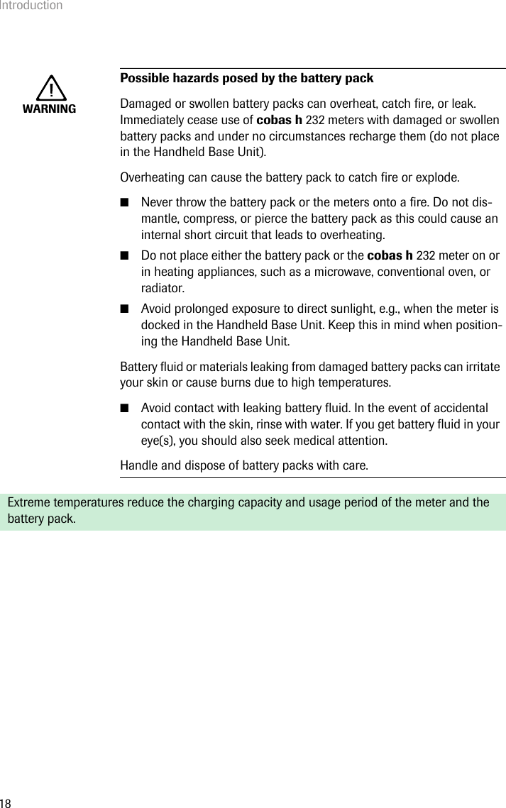 Introduction18WARNINGPossible hazards posed by the battery packDamaged or swollen battery packs can overheat, catch fire, or leak. Immediately cease use of cobas h 232 meters with damaged or swollen battery packs and under no circumstances recharge them (do not place in the Handheld Base Unit).Overheating can cause the battery pack to catch fire or explode.■Never throw the battery pack or the meters onto a fire. Do not dis-mantle, compress, or pierce the battery pack as this could cause an internal short circuit that leads to overheating.■Do not place either the battery pack or the cobas h 232 meter on or in heating appliances, such as a microwave, conventional oven, or radiator.■Avoid prolonged exposure to direct sunlight, e.g., when the meter is docked in the Handheld Base Unit. Keep this in mind when position-ing the Handheld Base Unit.Battery fluid or materials leaking from damaged battery packs can irritate your skin or cause burns due to high temperatures.■Avoid contact with leaking battery fluid. In the event of accidental contact with the skin, rinse with water. If you get battery fluid in your eye(s), you should also seek medical attention.Handle and dispose of battery packs with care.Extreme temperatures reduce the charging capacity and usage period of the meter and the battery pack.