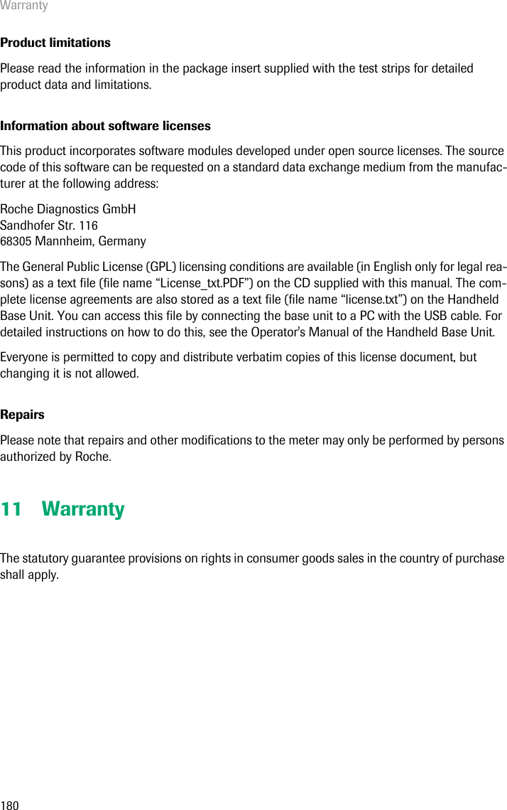 Warranty180Product limitationsPlease read the information in the package insert supplied with the test strips for detailed product data and limitations.Information about software licenses This product incorporates software modules developed under open source licenses. The source code of this software can be requested on a standard data exchange medium from the manufac-turer at the following address:Roche Diagnostics GmbHSandhofer Str. 11668305 Mannheim, GermanyThe General Public License (GPL) licensing conditions are available (in English only for legal rea-sons) as a text file (file name “License_txt.PDF”) on the CD supplied with this manual. The com-plete license agreements are also stored as a text file (file name “license.txt”) on the Handheld Base Unit. You can access this file by connecting the base unit to a PC with the USB cable. For detailed instructions on how to do this, see the Operator&apos;s Manual of the Handheld Base Unit.Everyone is permitted to copy and distribute verbatim copies of this license document, but changing it is not allowed.RepairsPlease note that repairs and other modifications to the meter may only be performed by persons authorized by Roche.11 WarrantyThe statutory guarantee provisions on rights in consumer goods sales in the country of purchase shall apply.