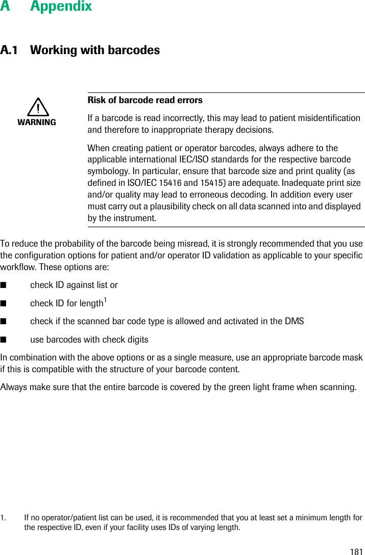 181A AppendixA.1 Working with barcodesTo reduce the probability of the barcode being misread, it is strongly recommended that you use the configuration options for patient and/or operator ID validation as applicable to your specific workflow. These options are:■check ID against list or■check ID for length1■check if the scanned bar code type is allowed and activated in the DMS■use barcodes with check digitsIn combination with the above options or as a single measure, use an appropriate barcode mask if this is compatible with the structure of your barcode content. Always make sure that the entire barcode is covered by the green light frame when scanning.WARNINGRisk of barcode read errorsIf a barcode is read incorrectly, this may lead to patient misidentification and therefore to inappropriate therapy decisions.When creating patient or operator barcodes, always adhere to the applicable international IEC/ISO standards for the respective barcode symbology. In particular, ensure that barcode size and print quality (as defined in ISO/IEC 15416 and 15415) are adequate. Inadequate print size and/or quality may lead to erroneous decoding. In addition every user must carry out a plausibility check on all data scanned into and displayed by the instrument.1. If no operator/patient list can be used, it is recommended that you at least set a minimum length for the respective ID, even if your facility uses IDs of varying length.