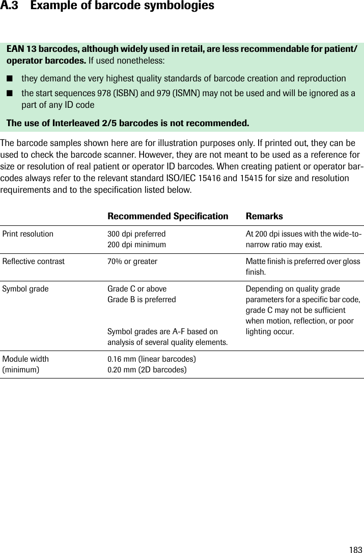 183A.3 Example of barcode symbologiesThe barcode samples shown here are for illustration purposes only. If printed out, they can be used to check the barcode scanner. However, they are not meant to be used as a reference for size or resolution of real patient or operator ID barcodes. When creating patient or operator bar-codes always refer to the relevant standard ISO/IEC 15416 and 15415 for size and resolution requirements and to the specification listed below. EAN 13 barcodes, although widely used in retail, are less recommendable for patient/operator barcodes. If used nonetheless:■they demand the very highest quality standards of barcode creation and reproduction■the start sequences 978 (ISBN) and 979 (ISMN) may not be used and will be ignored as a part of any ID codeThe use of Interleaved 2/5 barcodes is not recommended.Recommended Specification RemarksPrint resolution 300 dpi preferred200 dpi minimumAt 200 dpi issues with the wide-to-narrow ratio may exist.Reflective contrast 70% or greater Matte finish is preferred over gloss finish.Symbol grade Grade C or aboveGrade B is preferredSymbol grades are A-F based on analysis of several quality elements.Depending on quality grade parameters for a specific bar code, grade C may not be sufficient when motion, reflection, or poor lighting occur.Module width (minimum)0.16 mm (linear barcodes)0.20 mm (2D barcodes)