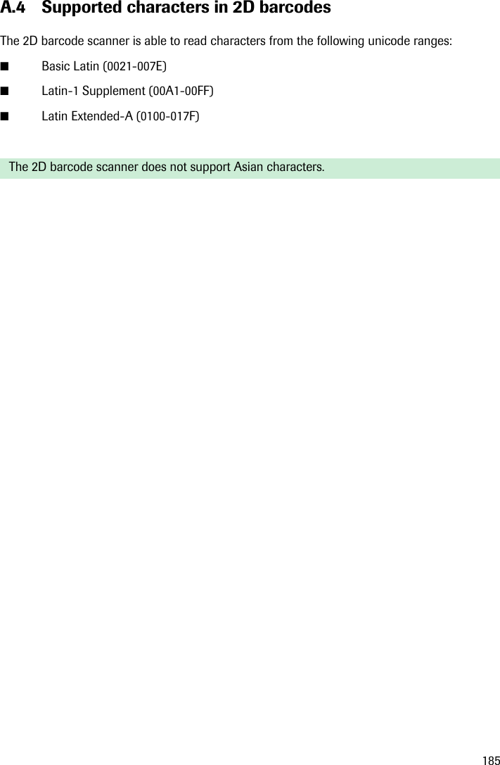 185A.4 Supported characters in 2D barcodesThe 2D barcode scanner is able to read characters from the following unicode ranges:■Basic Latin (0021-007E)■Latin-1 Supplement (00A1-00FF)■Latin Extended-A (0100-017F)The 2D barcode scanner does not support Asian characters.