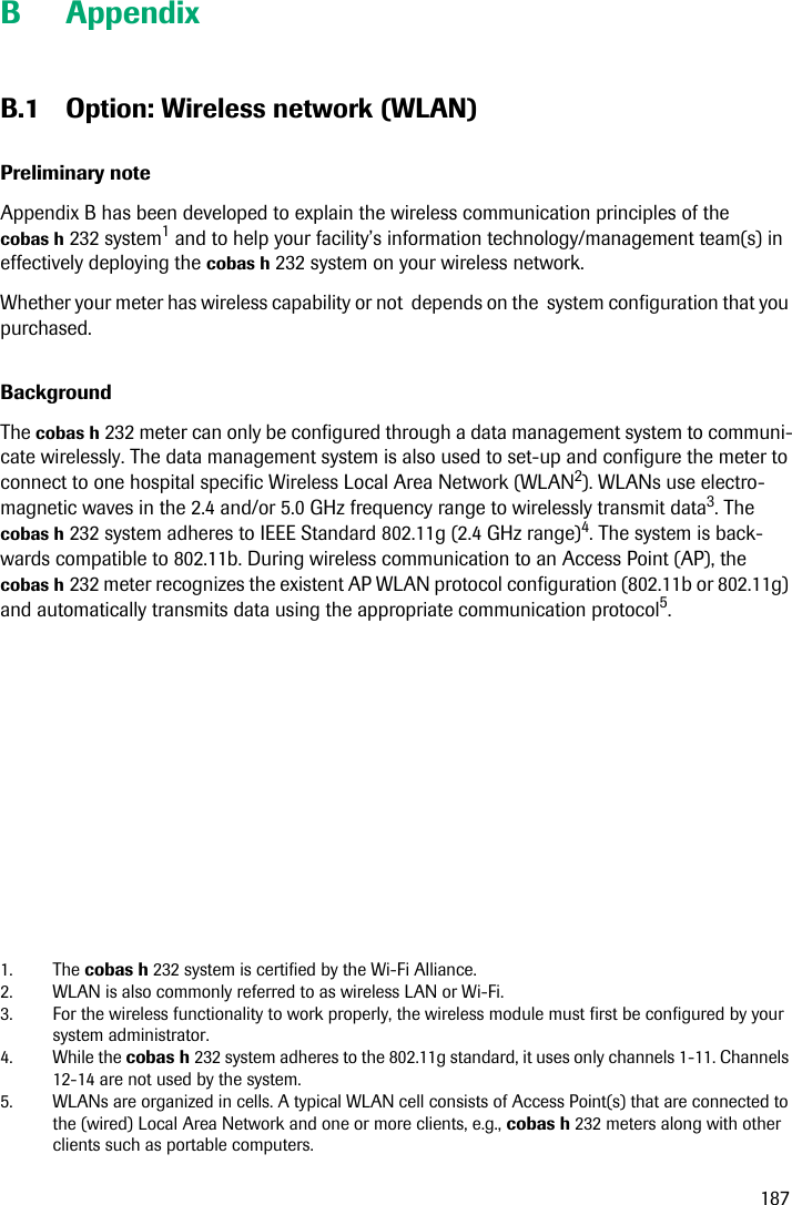 187B AppendixB.1 Option: Wireless network (WLAN)Preliminary noteAppendix B has been developed to explain the wireless communication principles of the cobas h 232 system1 and to help your facility’s information technology/management team(s) in effectively deploying the cobas h 232 system on your wireless network.Whether your meter has wireless capability or not  depends on the  system configuration that you purchased.BackgroundThe cobas h 232 meter can only be configured through a data management system to communi-cate wirelessly. The data management system is also used to set-up and configure the meter to connect to one hospital specific Wireless Local Area Network (WLAN2). WLANs use electro-magnetic waves in the 2.4 and/or 5.0 GHz frequency range to wirelessly transmit data3. The cobas h 232 system adheres to IEEE Standard 802.11g (2.4 GHz range)4. The system is back-wards compatible to 802.11b. During wireless communication to an Access Point (AP), the cobas h 232 meter recognizes the existent AP WLAN protocol configuration (802.11b or 802.11g) and automatically transmits data using the appropriate communication protocol5.1. The cobas h 232 system is certified by the Wi-Fi Alliance.2. WLAN is also commonly referred to as wireless LAN or Wi-Fi.3. For the wireless functionality to work properly, the wireless module must first be configured by your system administrator.4. While the cobas h 232 system adheres to the 802.11g standard, it uses only channels 1-11. Channels 12-14 are not used by the system.5. WLANs are organized in cells. A typical WLAN cell consists of Access Point(s) that are connected to the (wired) Local Area Network and one or more clients, e.g., cobas h 232 meters along with other clients such as portable computers.