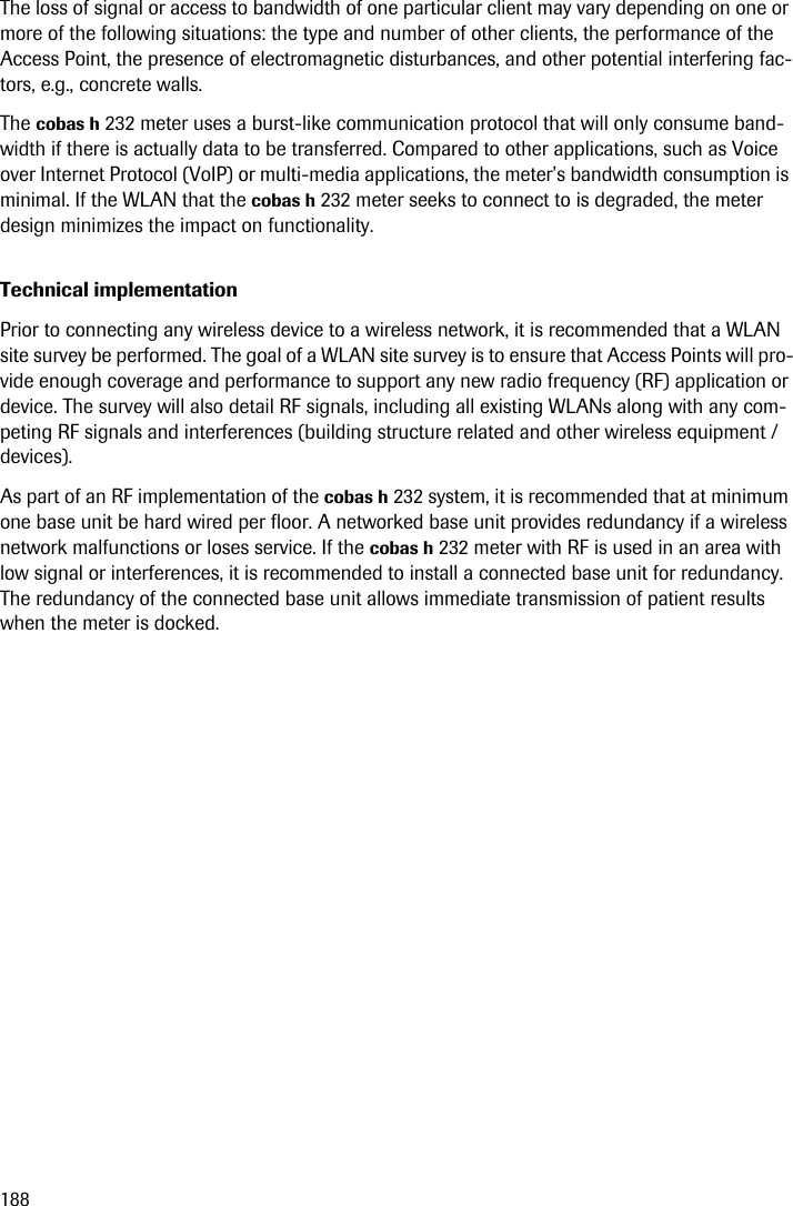 188The loss of signal or access to bandwidth of one particular client may vary depending on one or more of the following situations: the type and number of other clients, the performance of the Access Point, the presence of electromagnetic disturbances, and other potential interfering fac-tors, e.g., concrete walls.The cobas h 232 meter uses a burst-like communication protocol that will only consume band-width if there is actually data to be transferred. Compared to other applications, such as Voice over Internet Protocol (VoIP) or multi-media applications, the meter’s bandwidth consumption is minimal. If the WLAN that the cobas h 232 meter seeks to connect to is degraded, the meter design minimizes the impact on functionality.Technical implementationPrior to connecting any wireless device to a wireless network, it is recommended that a WLAN site survey be performed. The goal of a WLAN site survey is to ensure that Access Points will pro-vide enough coverage and performance to support any new radio frequency (RF) application or device. The survey will also detail RF signals, including all existing WLANs along with any com-peting RF signals and interferences (building structure related and other wireless equipment / devices).As part of an RF implementation of the cobas h 232 system, it is recommended that at minimum one base unit be hard wired per floor. A networked base unit provides redundancy if a wireless network malfunctions or loses service. If the cobas h 232 meter with RF is used in an area with low signal or interferences, it is recommended to install a connected base unit for redundancy. The redundancy of the connected base unit allows immediate transmission of patient results when the meter is docked.