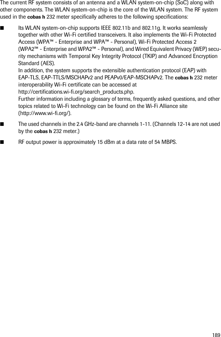 189The current RF system consists of an antenna and a WLAN system-on-chip (SoC) along with other components. The WLAN system-on-chip is the core of the WLAN system. The RF system used in the cobas h 232 meter specifically adheres to the following specifications:■Its WLAN system-on-chip supports IEEE 802.11b and 802.11g. It works seamlessly together with other Wi-Fi certified transceivers. It also implements the Wi-Fi Protected Access (WPA™ - Enterprise and WPA™ - Personal), Wi-Fi Protected Access 2 (WPA2™ - Enterprise and WPA2™ - Personal), and Wired Equivalent Privacy (WEP) secu-rity mechanisms with Temporal Key Integrity Protocol (TKIP) and Advanced Encryption Standard (AES). In addition, the system supports the extensible authentication protocol (EAP) with EAP-TLS, EAP-TTLS/MSCHAPv2 and PEAPv0/EAP-MSCHAPv2. The cobas h 232 meter interoperability Wi-Fi certificate can be accessed at http://certifications.wi-fi.org/search_products.php. Further information including a glossary of terms, frequently asked questions, and other topics related to Wi-Fi technology can be found on the Wi-Fi Alliance site (http://www.wi-fi.org/).■The used channels in the 2.4 GHz-band are channels 1-11. (Channels 12-14 are not used by the cobas h 232 meter.)■RF output power is approximately 15 dBm at a data rate of 54 MBPS.