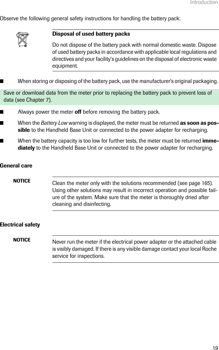 Introduction19Observe the following general safety instructions for handling the battery pack: ■When storing or disposing of the battery pack, use the manufacturer&apos;s original packaging. ■Always power the meter off before removing the battery pack.■When the Battery Low warning is displayed, the meter must be returned as soon as pos-sible to the Handheld Base Unit or connected to the power adapter for recharging.■When the battery capacity is too low for further tests, the meter must be returned imme-diately to the Handheld Base Unit or connected to the power adapter for recharging. General careElectrical safety Disposal of used battery packsDo not dispose of the battery pack with normal domestic waste. Dispose of used battery packs in accordance with applicable local regulations and directives and your facility’s guidelines on the disposal of electronic waste equipment.Save or download data from the meter prior to replacing the battery pack to prevent loss of data (see Chapter 7).NOTICE Clean the meter only with the solutions recommended (see page 165). Using other solutions may result in incorrect operation and possible fail-ure of the system. Make sure that the meter is thoroughly dried after cleaning and disinfecting.NOTICE Never run the meter if the electrical power adapter or the attached cable is visibly damaged. If there is any visible damage contact your local Roche service for inspections.