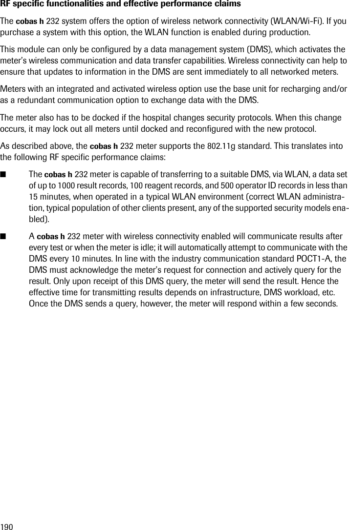 190RF specific functionalities and effective performance claimsThe cobas h 232 system offers the option of wireless network connectivity (WLAN/Wi-Fi). If you purchase a system with this option, the WLAN function is enabled during production.This module can only be configured by a data management system (DMS), which activates the meter’s wireless communication and data transfer capabilities. Wireless connectivity can help to ensure that updates to information in the DMS are sent immediately to all networked meters.Meters with an integrated and activated wireless option use the base unit for recharging and/or as a redundant communication option to exchange data with the DMS.The meter also has to be docked if the hospital changes security protocols. When this change occurs, it may lock out all meters until docked and reconfigured with the new protocol.As described above, the cobas h 232 meter supports the 802.11g standard. This translates into the following RF specific performance claims:■The cobas h 232 meter is capable of transferring to a suitable DMS, via WLAN, a data set of up to 1000 result records, 100 reagent records, and 500 operator ID records in less than 15 minutes, when operated in a typical WLAN environment (correct WLAN administra-tion, typical population of other clients present, any of the supported security models ena-bled).■A cobas h 232 meter with wireless connectivity enabled will communicate results after every test or when the meter is idle; it will automatically attempt to communicate with the DMS every 10 minutes. In line with the industry communication standard POCT1-A, the DMS must acknowledge the meter’s request for connection and actively query for the result. Only upon receipt of this DMS query, the meter will send the result. Hence the effective time for transmitting results depends on infrastructure, DMS workload, etc. Once the DMS sends a query, however, the meter will respond within a few seconds.