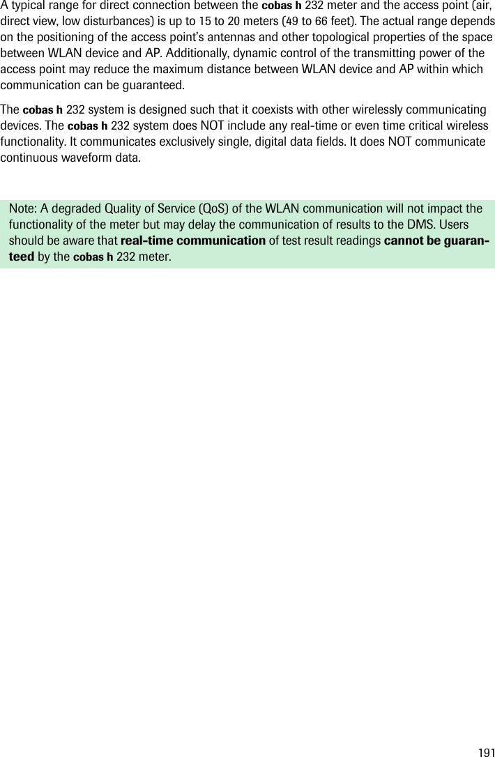 191A typical range for direct connection between the cobas h 232 meter and the access point (air, direct view, low disturbances) is up to 15 to 20 meters (49 to 66 feet). The actual range depends on the positioning of the access point’s antennas and other topological properties of the space between WLAN device and AP. Additionally, dynamic control of the transmitting power of the access point may reduce the maximum distance between WLAN device and AP within which communication can be guaranteed.The cobas h 232 system is designed such that it coexists with other wirelessly communicating devices. The cobas h 232 system does NOT include any real-time or even time critical wireless functionality. It communicates exclusively single, digital data fields. It does NOT communicate continuous waveform data.Note: A degraded Quality of Service (QoS) of the WLAN communication will not impact the functionality of the meter but may delay the communication of results to the DMS. Users should be aware that real-time communication of test result readings cannot be guaran-teed by the cobas h 232 meter.