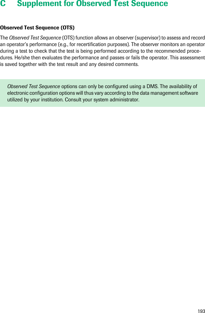 193C Supplement for Observed Test SequenceObserved Test Sequence (OTS) The Observed Test Sequence (OTS) function allows an observer (supervisor) to assess and record an operator’s performance (e.g., for recertification purposes). The observer monitors an operator during a test to check that the test is being performed according to the recommended proce-dures. He/she then evaluates the performance and passes or fails the operator. This assessment is saved together with the test result and any desired comments.Observed Test Sequence options can only be configured using a DMS. The availability of electronic configuration options will thus vary according to the data management software utilized by your institution. Consult your system administrator.