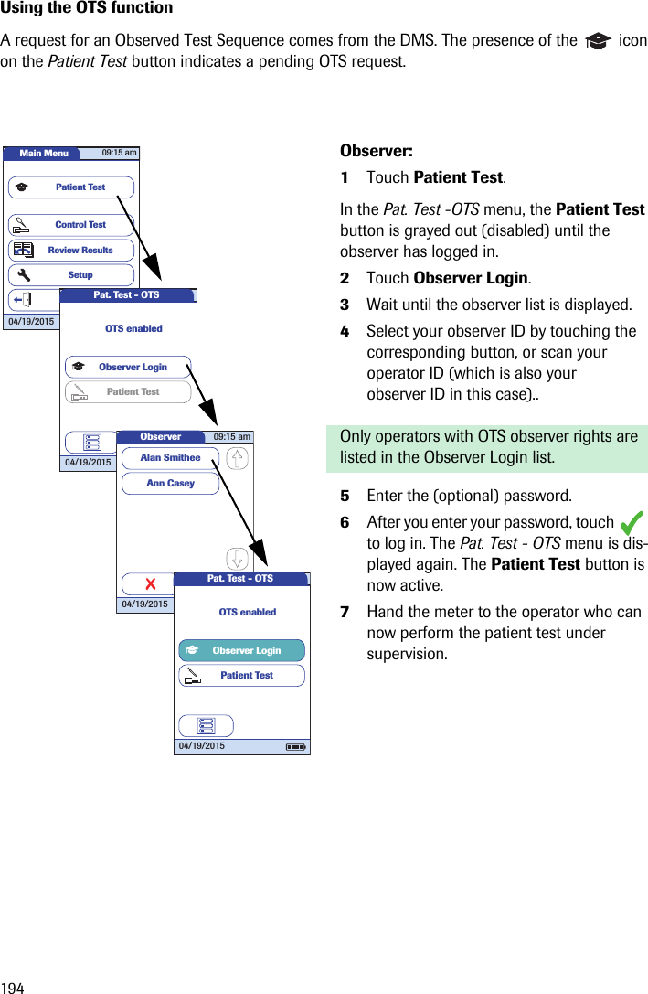 194Using the OTS functionA request for an Observed Test Sequence comes from the DMS. The presence of the   icon on the Patient Test button indicates a pending OTS request. Observer:1Touch Patient Test.In the Pat. Test -OTS menu, the Patient Test button is grayed out (disabled) until the observer has logged in.2Touch Observer Login.3Wait until the observer list is displayed. 4Select your observer ID by touching the corresponding button, or scan your operator ID (which is also your observer ID in this case).. Only operators with OTS observer rights are listed in the Observer Login list.5Enter the (optional) password.6After you enter your password, touch   to log in. The Pat. Test - OTS menu is dis-played again. The Patient Test button is now active.7Hand the meter to the operator who can now perform the patient test under supervision.Main MenuControl TestReview ResultsSetupPatient TestLogout09:15 am04/19/2015Pat. Test - OTS04/19/2015Observer LoginPatient TestOTS enabledObserver 09:15 am04/19/2015Ann CaseyAlan SmitheeScanPat. Test - OTS04/19/2015Observer LoginPatient TestOTS enabled