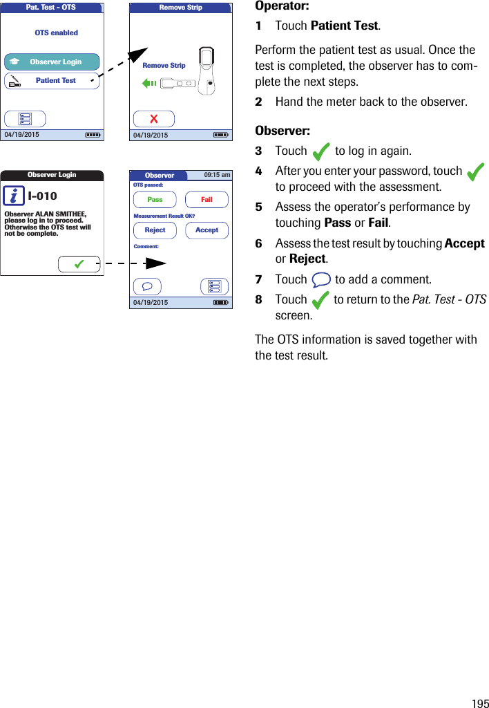 195Operator:1Touch Patient Test.Perform the patient test as usual. Once the test is completed, the observer has to com-plete the next steps.2Hand the meter back to the observer.Observer:3Touch   to log in again. 4After you enter your password, touch   to proceed with the assessment.5Assess the operator’s performance by touching Pass or Fail.6Assess the test result by touching Accept  or Reject.7Touch   to add a comment.8Touch   to return to the Pat. Test - OTS screen.The OTS information is saved together with the test result.Pat. Test - OTS04/19/2015Observer LoginPatient TestOTS enabledObserver LoginI-010Observer ALAN SMITHEE,please log in to proceed. Otherwise the OTS test will not be complete.ObserverOTS passed:Pass Fail09:15 am04/19/2015Measurement Result OK?Reject AcceptComment:Remove StripRemove Strip04/19/2015