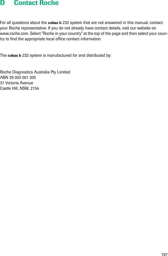 197D Contact Roche For all questions about the cobas h 232 system that are not answered in this manual, contact your Roche representative. If you do not already have contact details, visit our website on www.roche.com. Select &quot;Roche in your country&quot; at the top of the page and then select your coun-try to find the appropriate local office contact information.The cobas h 232 system is manufactured for and distributed by:Roche Diagnostics Australia Pty LimitedABN 29 003 001 20531 Victoria AvenueCastle Hill, NSW, 2154