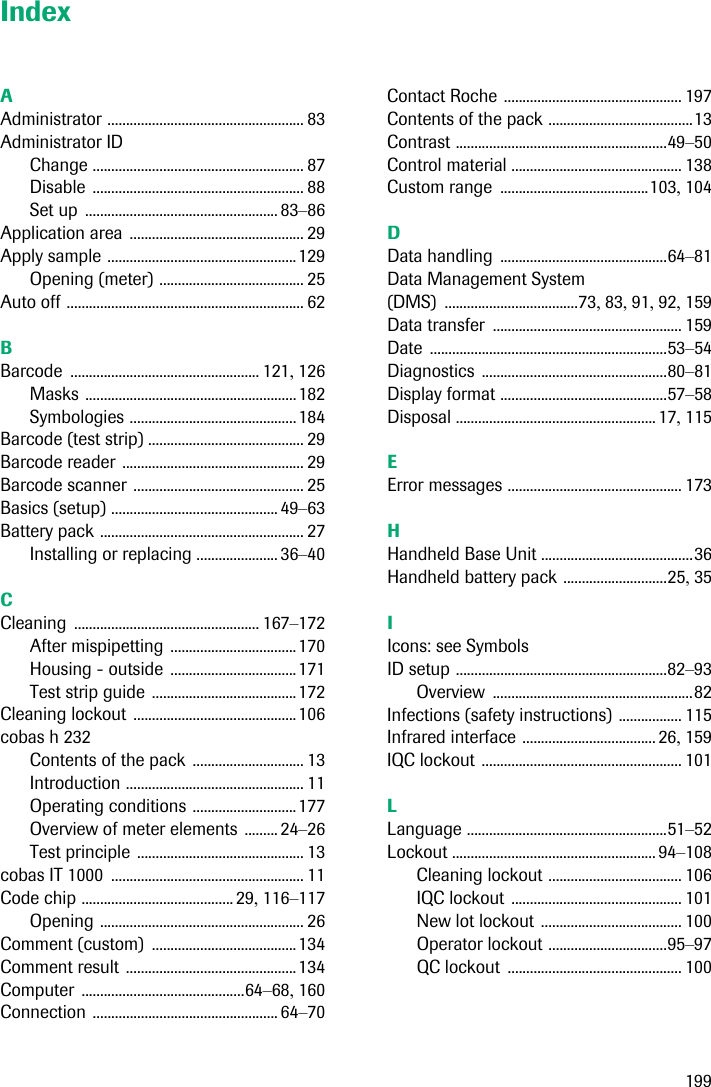 199IndexAAdministrator ..................................................... 83Administrator IDChange ......................................................... 87Disable ......................................................... 88Set up .................................................... 83–86Application area ............................................... 29Apply sample ...................................................129Opening (meter) ....................................... 25Auto off ................................................................ 62BBarcode ................................................... 121, 126Masks .........................................................182Symbologies .............................................184Barcode (test strip) .......................................... 29Barcode reader ................................................. 29Barcode scanner .............................................. 25Basics (setup) ............................................. 49–63Battery pack ....................................................... 27Installing or replacing ...................... 36–40CCleaning .................................................. 167–172After mispipetting ..................................170Housing - outside ..................................171Test strip guide .......................................172Cleaning lockout ............................................106cobas h 232Contents of the pack .............................. 13Introduction ................................................ 11Operating conditions ............................177Overview of meter elements ......... 24–26Test principle ............................................. 13cobas IT 1000 .................................................... 11Code chip ......................................... 29, 116–117Opening ....................................................... 26Comment (custom) .......................................134Comment result ..............................................134Computer ............................................64–68, 160Connection .................................................. 64–70Contact Roche ................................................ 197Contents of the pack .......................................13Contrast .........................................................49–50Control material .............................................. 138Custom range ........................................103, 104DData handling .............................................64–81Data Management System (DMS) ....................................73, 83, 91, 92, 159Data transfer ................................................... 159Date ................................................................53–54Diagnostics ..................................................80–81Display format .............................................57–58Disposal ...................................................... 17, 115EError messages ............................................... 173HHandheld Base Unit .........................................36Handheld battery pack ............................25, 35IIcons: see SymbolsID setup .........................................................82–93Overview ......................................................82Infections (safety instructions) ................. 115Infrared interface .................................... 26, 159IQC lockout ...................................................... 101LLanguage ......................................................51–52Lockout ....................................................... 94–108Cleaning lockout .................................... 106IQC lockout .............................................. 101New lot lockout ...................................... 100Operator lockout ................................95–97QC lockout ............................................... 100