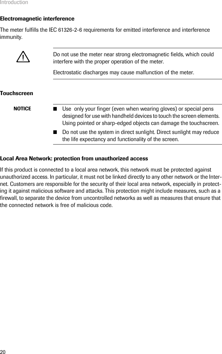 Introduction20Electromagnetic interferenceThe meter fulfills the IEC 61326-2-6 requirements for emitted interference and interference immunity.TouchscreenLocal Area Network: protection from unauthorized accessIf this product is connected to a local area network, this network must be protected against unauthorized access. In particular, it must not be linked directly to any other network or the Inter-net. Customers are responsible for the security of their local area network, especially in protect-ing it against malicious software and attacks. This protection might include measures, such as a firewall, to separate the device from uncontrolled networks as well as measures that ensure that the connected network is free of malicious code.Do not use the meter near strong electromagnetic fields, which could interfere with the proper operation of the meter.Electrostatic discharges may cause malfunction of the meter.NOTICE ■Use  only your finger (even when wearing gloves) or special pens designed for use with handheld devices to touch the screen elements. Using pointed or sharp-edged objects can damage the touchscreen. ■Do not use the system in direct sunlight. Direct sunlight may reduce the life expectancy and functionality of the screen.