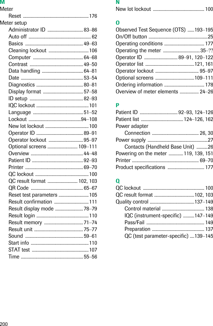 200MMeterReset ...........................................................176Meter setupAdministrator ID ................................83–86Auto off ........................................................ 62Basics ....................................................49–63Cleaning lockout ....................................106Computer .............................................64–68Contrast ................................................ 49–50Data handling ..................................... 64–81Date ........................................................ 53–54Diagnostics .......................................... 80–81Display format .................................... 57–58ID setup ................................................ 82–93IQC lockout ...............................................101Language .............................................51–52Lockout ...............................................94–108New lot lockout .......................................100Operator ID .......................................... 89–91Operator lockout ............................... 95–97Optional screens ........................... 109–111Overview ............................................... 44–48Patient ID ..............................................92–93Printer ....................................................69–70QC lockout ................................................100QC result format ........................... 102, 103QR Code ............................................... 65–67Reset test parameters ...........................105Result confirmation ...............................111Result display mode ......................... 78–79Result login ...............................................110Result memory ................................... 71–74Result unit ............................................ 75–77Sound ....................................................59–61Start info ....................................................110STAT test ...................................................107Time ........................................................ 55–56NNew lot lockout .............................................. 100OObserved Test Sequence (OTS) ......193–195On/Off button .....................................................25Operating conditions .................................... 177Operating the meter .................................35–??Operator ID .............................. 89–91, 120–122Operator list ............................................121, 161Operator lockout ....................................... 95–97Optional screens ...................................109–111Ordering information .................................... 178Overview of meter elements ................. 24–26PPatient ID .................................. 92–93, 124–126Patient list ......................................124–126, 162Power adapterConnection .......................................... 26, 30Power supply ......................................................27Contacts (Handheld Base Unit) ..........26Powering on the meter .............119, 139, 151Printer ............................................................ 69–70Product specifications ................................. 177QQC lockout ....................................................... 100QC result format ....................................102, 103Quality control ........................................137–149Control material ...................................... 138IQC (instrument-specific) ..........147–149Pass/Fail .................................................... 149Preparation ............................................... 137QC (test parameter-specific) ....139–145