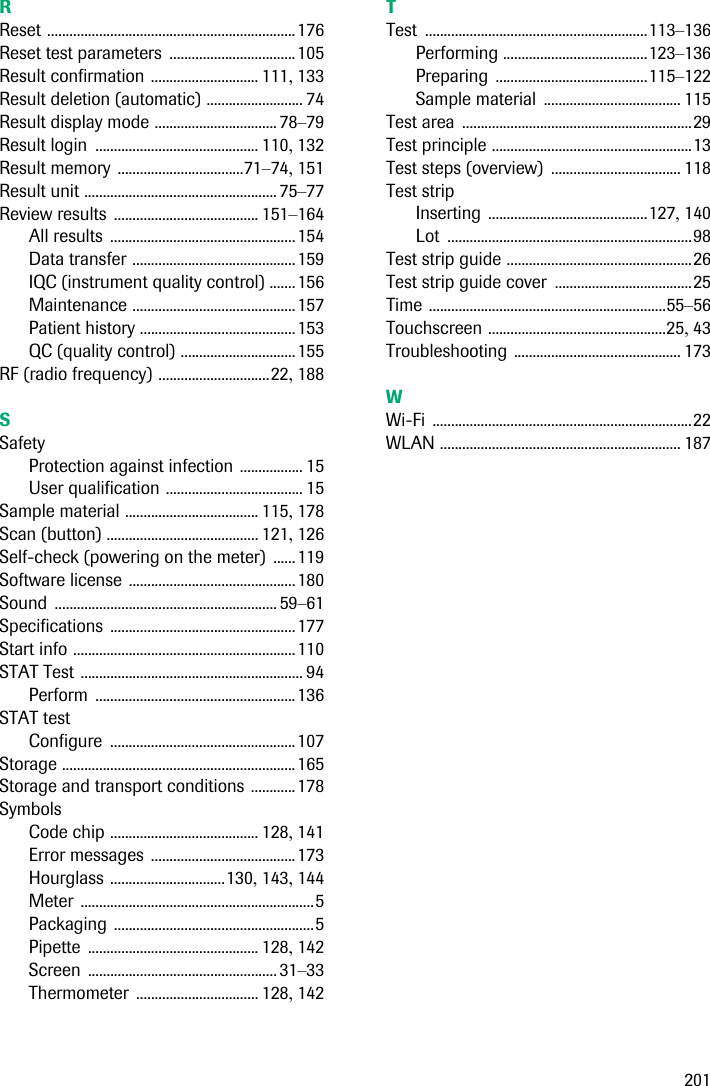 201RReset ...................................................................176Reset test parameters ..................................105Result confirmation ............................. 111, 133Result deletion (automatic) .......................... 74Result display mode ................................. 78–79Result login ............................................ 110, 132Result memory ..................................71–74, 151Result unit .................................................... 75–77Review results ....................................... 151–164All results ..................................................154Data transfer ............................................159IQC (instrument quality control) .......156Maintenance ............................................157Patient history ..........................................153QC (quality control) ...............................155RF (radio frequency) ..............................22, 188SSafetyProtection against infection ................. 15User qualification ..................................... 15Sample material .................................... 115, 178Scan (button) ......................................... 121, 126Self-check (powering on the meter) ......119Software license .............................................180Sound ............................................................ 59–61Specifications ..................................................177Start info ............................................................110STAT Test ............................................................ 94Perform ......................................................136STAT testConfigure ..................................................107Storage ...............................................................165Storage and transport conditions ............178SymbolsCode chip ........................................ 128, 141Error messages .......................................173Hourglass ...............................130, 143, 144Meter ...............................................................5Packaging ......................................................5Pipette .............................................. 128, 142Screen ................................................... 31–33Thermometer ................................. 128, 142TTest ............................................................113–136Performing .......................................123–136Preparing .........................................115–122Sample material ..................................... 115Test area ..............................................................29Test principle ......................................................13Test steps (overview) ................................... 118Test stripInserting ...........................................127, 140Lot ..................................................................98Test strip guide ..................................................26Test strip guide cover .....................................25Time ................................................................55–56Touchscreen ................................................25, 43Troubleshooting ............................................. 173WWi-Fi ......................................................................22WLAN ................................................................. 187