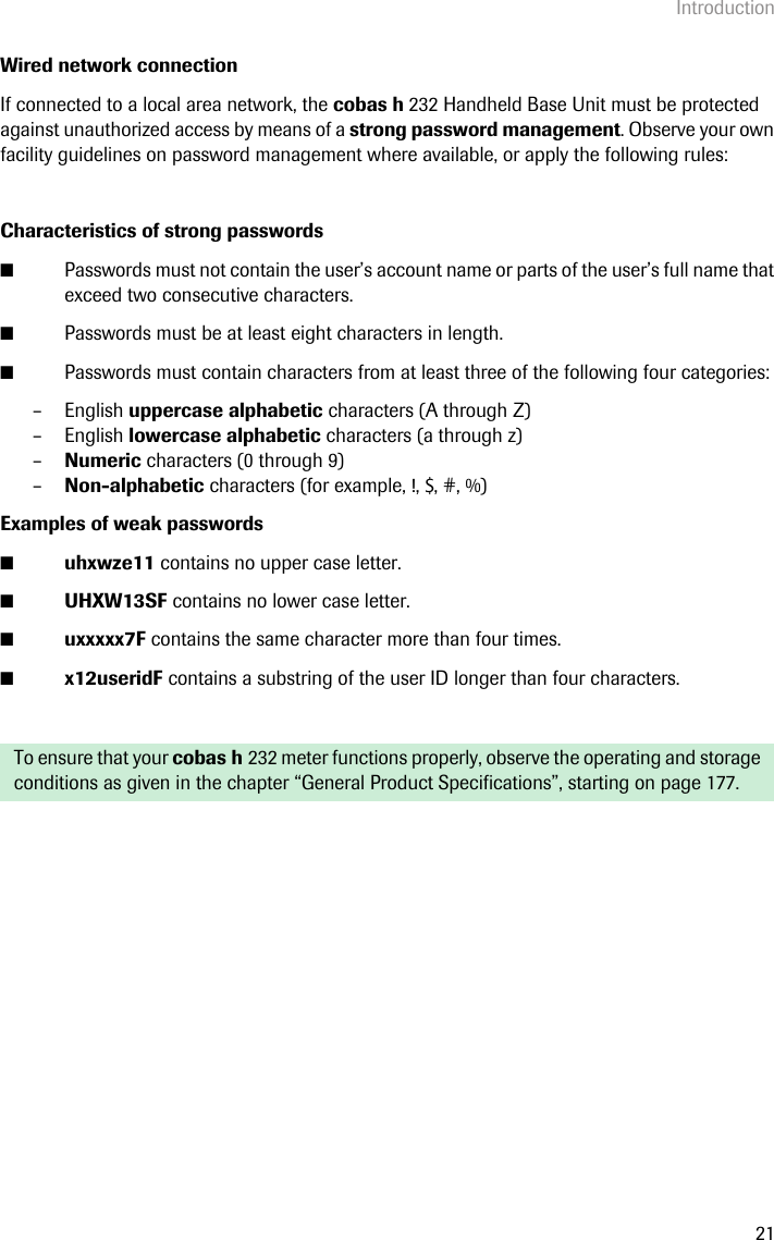 Introduction21Wired network connectionIf connected to a local area network, the cobas h 232 Handheld Base Unit must be protected against unauthorized access by means of a strong password management. Observe your own facility guidelines on password management where available, or apply the following rules:Characteristics of strong passwords ■Passwords must not contain the user’s account name or parts of the user’s full name that exceed two consecutive characters.■Passwords must be at least eight characters in length.■Passwords must contain characters from at least three of the following four categories:– English uppercase alphabetic characters (A through Z)– English lowercase alphabetic characters (a through z)–Numeric characters (0 through 9)–Non-alphabetic characters (for example, !, $, #, %)Examples of weak passwords ■uhxwze11 contains no upper case letter.■UHXW13SF contains no lower case letter.■uxxxxx7F contains the same character more than four times.■x12useridF contains a substring of the user ID longer than four characters.To ensure that your cobas h 232 meter functions properly, observe the operating and storage conditions as given in the chapter “General Product Specifications”, starting on page 177.