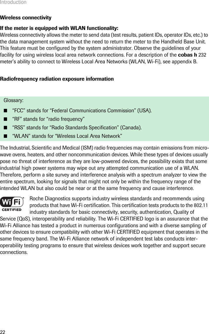 Introduction22Wireless connectivityIf the meter is equipped with WLAN functionality:Wireless connectivity allows the meter to send data (test results, patient IDs, operator IDs, etc.) to the data management system without the need to return the meter to the Handheld Base Unit. This feature must be configured by the system administrator. Observe the guidelines of your facility for using wireless local area network connections. For a description of the cobas h 232 meter’s ability to connect to Wireless Local Area Networks (WLAN, Wi-Fi), see appendix B.Radiofrequency radiation exposure informationThe Industrial, Scientific and Medical (ISM) radio frequencies may contain emissions from micro-wave ovens, heaters, and other noncommunication devices. While these types of devices usually pose no threat of interference as they are low-powered devices, the possibility exists that some industrial high power systems may wipe out any attempted communication use of a WLAN. Therefore, perform a site survey and interference analysis with a spectrum analyzer to view the entire spectrum, looking for signals that might not only be within the frequency range of the intended WLAN but also could be near or at the same frequency and cause interference.Roche Diagnostics supports industry wireless standards and recommends using products that have Wi-Fi certification. This certification tests products to the 802.11 industry standards for basic connectivity, security, authentication, Quality of Service (QoS), interoperability and reliability. The Wi-Fi CERTIFIED logo is an assurance that the Wi-Fi Alliance has tested a product in numerous configurations and with a diverse sampling of other devices to ensure compatibility with other Wi-Fi CERTIFIED equipment that operates in the same frequency band. The Wi-Fi Alliance network of independent test labs conducts inter-operability testing programs to ensure that wireless devices work together and support secure connections.Glossary: ■“FCC” stands for “Federal Communications Commission” (USA). ■“RF” stands for “radio frequency”■“RSS” stands for “Radio Standards Specification” (Canada).■“WLAN” stands for “Wireless Local Area Network”