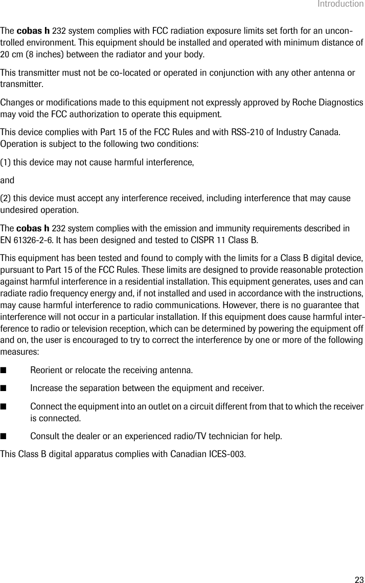 Introduction23The cobas h 232 system complies with FCC radiation exposure limits set forth for an uncon-trolled environment. This equipment should be installed and operated with minimum distance of 20 cm (8 inches) between the radiator and your body.This transmitter must not be co-located or operated in conjunction with any other antenna or transmitter. Changes or modifications made to this equipment not expressly approved by Roche Diagnostics may void the FCC authorization to operate this equipment.This device complies with Part 15 of the FCC Rules and with RSS-210 of Industry Canada. Operation is subject to the following two conditions:(1) this device may not cause harmful interference,and(2) this device must accept any interference received, including interference that may cause undesired operation.The cobas h 232 system complies with the emission and immunity requirements described in EN 61326-2-6. It has been designed and tested to CISPR 11 Class B.This equipment has been tested and found to comply with the limits for a Class B digital device, pursuant to Part 15 of the FCC Rules. These limits are designed to provide reasonable protection against harmful interference in a residential installation. This equipment generates, uses and can radiate radio frequency energy and, if not installed and used in accordance with the instructions, may cause harmful interference to radio communications. However, there is no guarantee that interference will not occur in a particular installation. If this equipment does cause harmful inter-ference to radio or television reception, which can be determined by powering the equipment off and on, the user is encouraged to try to correct the interference by one or more of the following measures:■Reorient or relocate the receiving antenna.■Increase the separation between the equipment and receiver.■Connect the equipment into an outlet on a circuit different from that to which the receiver is connected.■Consult the dealer or an experienced radio/TV technician for help.This Class B digital apparatus complies with Canadian ICES-003. 