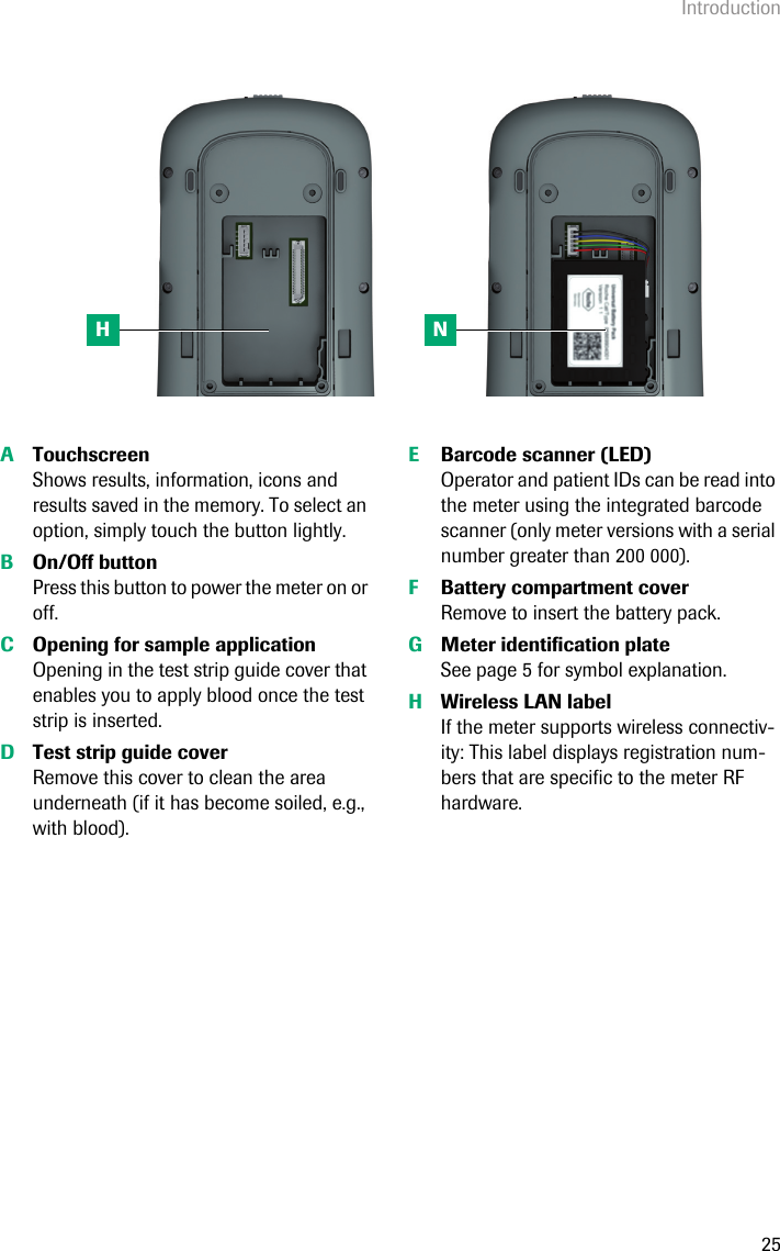 Introduction25ATouchscreenShows results, information, icons and results saved in the memory. To select an option, simply touch the button lightly. BOn/Off buttonPress this button to power the meter on or off. COpening for sample applicationOpening in the test strip guide cover that enables you to apply blood once the test strip is inserted. DTest strip guide coverRemove this cover to clean the area underneath (if it has become soiled, e.g., with blood). EBarcode scanner (LED)Operator and patient IDs can be read into the meter using the integrated barcode scanner (only meter versions with a serial number greater than 200 000). FBattery compartment coverRemove to insert the battery pack. GMeter identification plateSee page 5 for symbol explanation.HWireless LAN labelIf the meter supports wireless connectiv-ity: This label displays registration num-bers that are specific to the meter RF hardware.H N