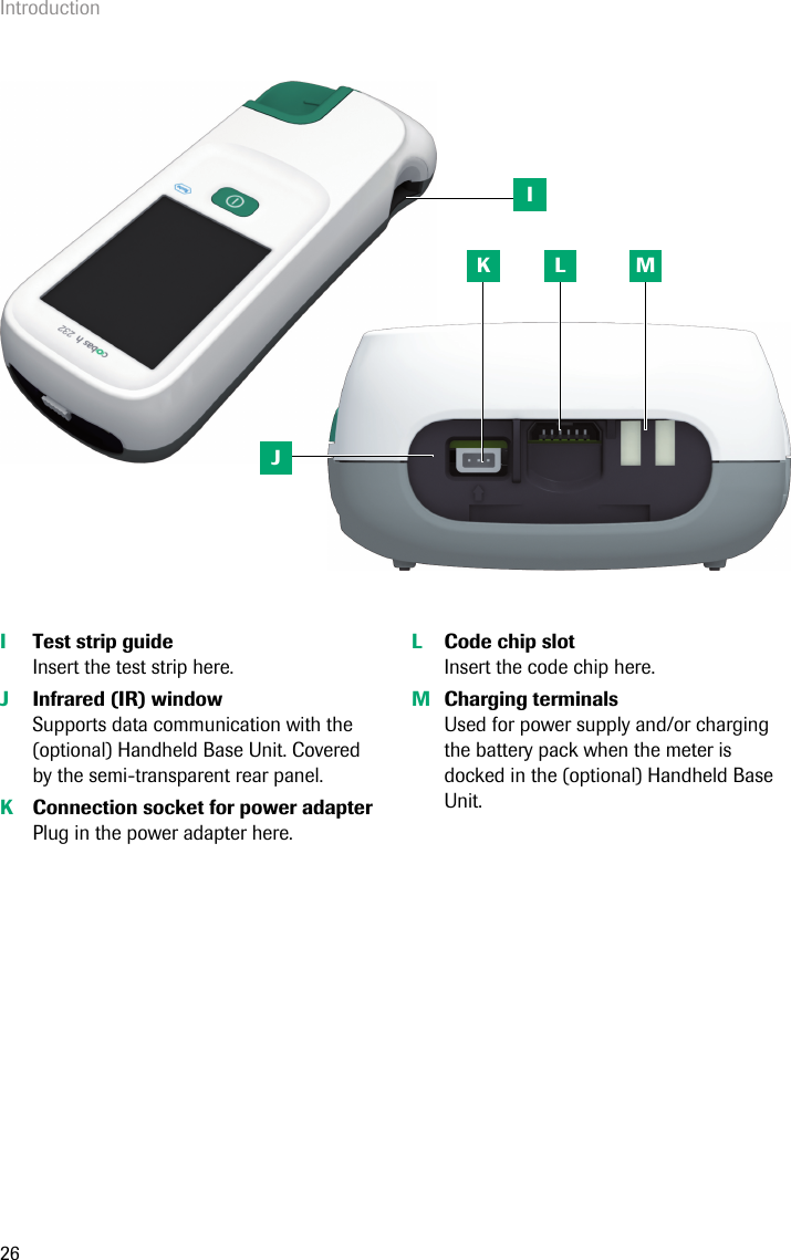 Introduction26ITest strip guideInsert the test strip here. JInfrared (IR) window Supports data communication with the (optional) Handheld Base Unit. Covered by the semi-transparent rear panel. KConnection socket for power adapterPlug in the power adapter here. LCode chip slotInsert the code chip here. MCharging terminalsUsed for power supply and/or charging the battery pack when the meter is docked in the (optional) Handheld Base Unit. IJK L M