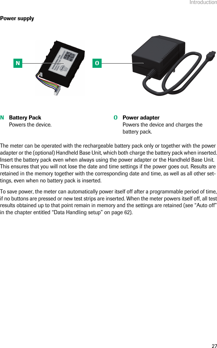 Introduction27Power supplyThe meter can be operated with the rechargeable battery pack only or together with the power adapter or the (optional) Handheld Base Unit, which both charge the battery pack when inserted. Insert the battery pack even when always using the power adapter or the Handheld Base Unit. This ensures that you will not lose the date and time settings if the power goes out. Results are retained in the memory together with the corresponding date and time, as well as all other set-tings, even when no battery pack is inserted. To save power, the meter can automatically power itself off after a programmable period of time, if no buttons are pressed or new test strips are inserted. When the meter powers itself off, all test results obtained up to that point remain in memory and the settings are retained (see “Auto off” in the chapter entitled “Data Handling setup” on page 62).  NBattery PackPowers the device.OPower adapterPowers the device and charges the battery pack.N O