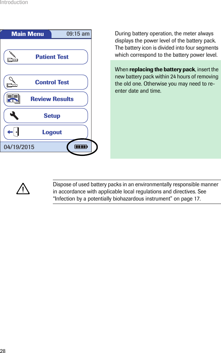 Introduction28During battery operation, the meter always displays the power level of the battery pack. The battery icon is divided into four segments which correspond to the battery power level.When replacing the battery pack, insert the new battery pack within 24 hours of removing the old one. Otherwise you may need to re-enter date and time.Dispose of used battery packs in an environmentally responsible manner in accordance with applicable local regulations and directives. See “Infection by a potentially biohazardous instrument” on page 17.Main MenuControl TestReview ResultsSetupPatient Test09:15 am04/19/2015Logout