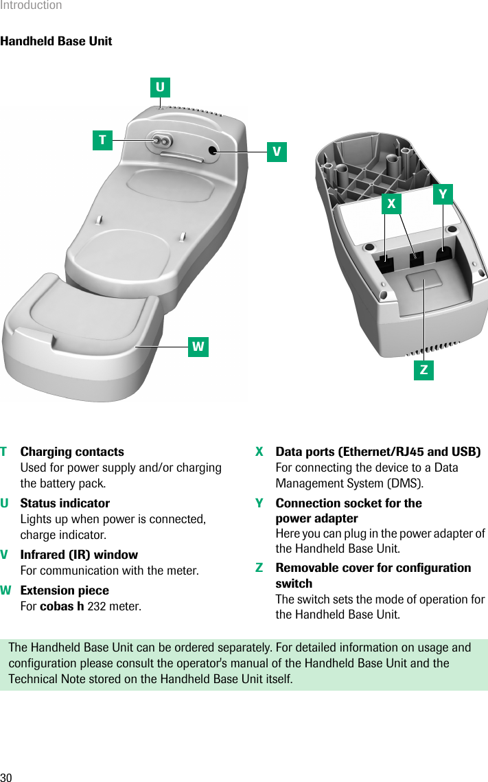 Introduction30Handheld Base UnitTCharging contactsUsed for power supply and/or charging the battery pack.UStatus indicator Lights up when power is connected, charge indicator.VInfrared (IR) windowFor communication with the meter. WExtension piece For cobas h 232 meter.XData ports (Ethernet/RJ45 and USB)For connecting the device to a Data Management System (DMS).YConnection socket for thepower adapterHere you can plug in the power adapter of the Handheld Base Unit. ZRemovable cover for configuration switchThe switch sets the mode of operation for the Handheld Base Unit.The Handheld Base Unit can be ordered separately. For detailed information on usage and configuration please consult the operator&apos;s manual of the Handheld Base Unit and the Technical Note stored on the Handheld Base Unit itself.TUVYZWX