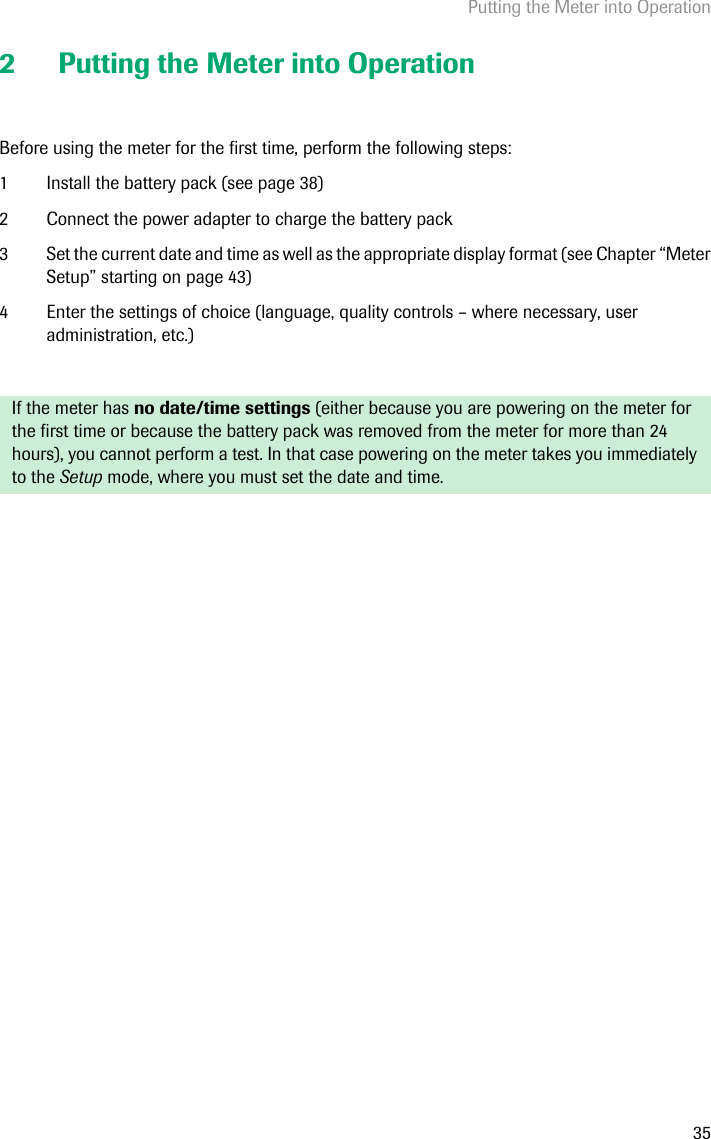 Putting the Meter into Operation352 Putting the Meter into OperationBefore using the meter for the first time, perform the following steps: 1 Install the battery pack (see page 38)2 Connect the power adapter to charge the battery pack 3 Set the current date and time as well as the appropriate display format (see Chapter “Meter Setup” starting on page 43)4 Enter the settings of choice (language, quality controls – where necessary, user administration, etc.)If the meter has no date/time settings (either because you are powering on the meter for the first time or because the battery pack was removed from the meter for more than 24 hours), you cannot perform a test. In that case powering on the meter takes you immediately to the Setup mode, where you must set the date and time. 