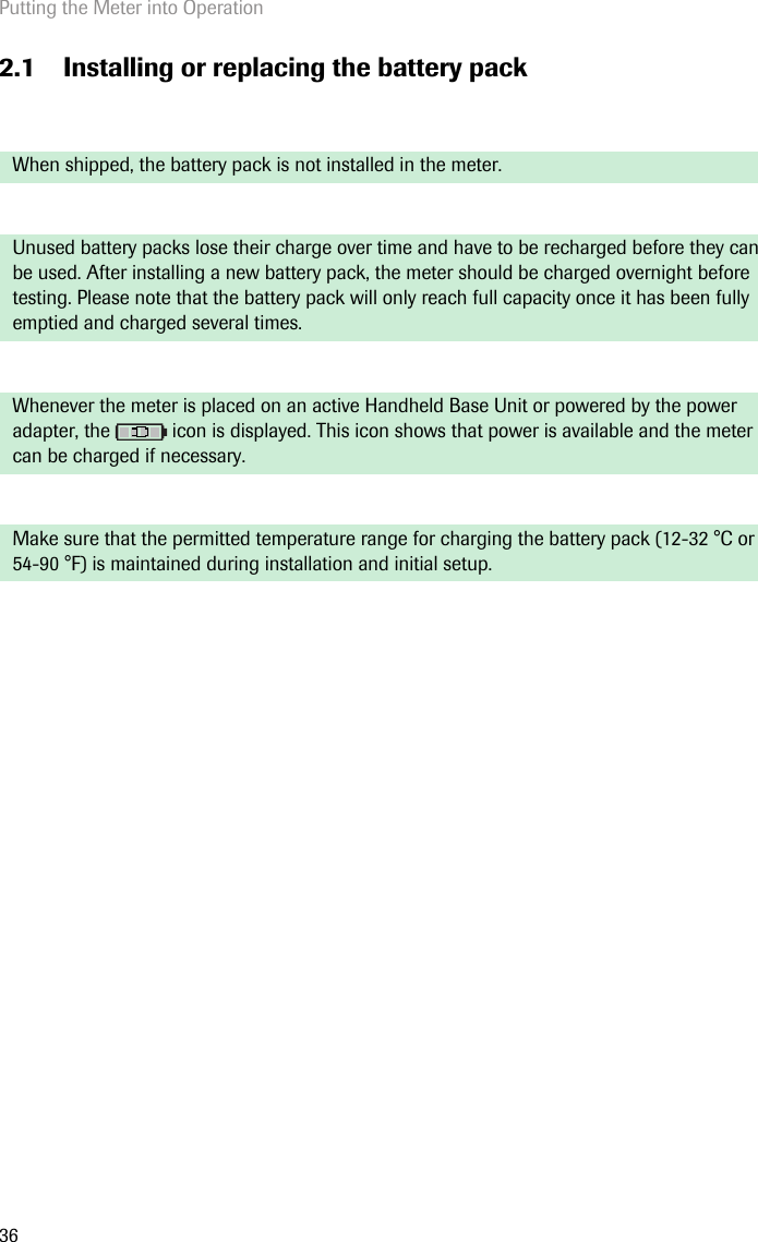 Putting the Meter into Operation362.1 Installing or replacing the battery pack When shipped, the battery pack is not installed in the meter. Unused battery packs lose their charge over time and have to be recharged before they can be used. After installing a new battery pack, the meter should be charged overnight before testing. Please note that the battery pack will only reach full capacity once it has been fully emptied and charged several times.Whenever the meter is placed on an active Handheld Base Unit or powered by the power adapter, the   icon is displayed. This icon shows that power is available and the meter can be charged if necessary. Make sure that the permitted temperature range for charging the battery pack (12-32 °C or 54-90 °F) is maintained during installation and initial setup.