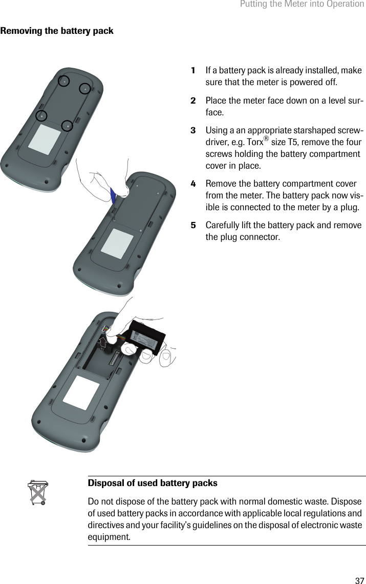 Putting the Meter into Operation37Removing the battery pack1If a battery pack is already installed, make sure that the meter is powered off.2Place the meter face down on a level sur-face.3Using a an appropriate starshaped screw-driver, e.g. Torx® size T5, remove the four screws holding the battery compartment cover in place.4Remove the battery compartment cover from the meter. The battery pack now vis-ible is connected to the meter by a plug.5Carefully lift the battery pack and remove the plug connector. Disposal of used battery packsDo not dispose of the battery pack with normal domestic waste. Dispose of used battery packs in accordance with applicable local regulations and directives and your facility’s guidelines on the disposal of electronic waste equipment.