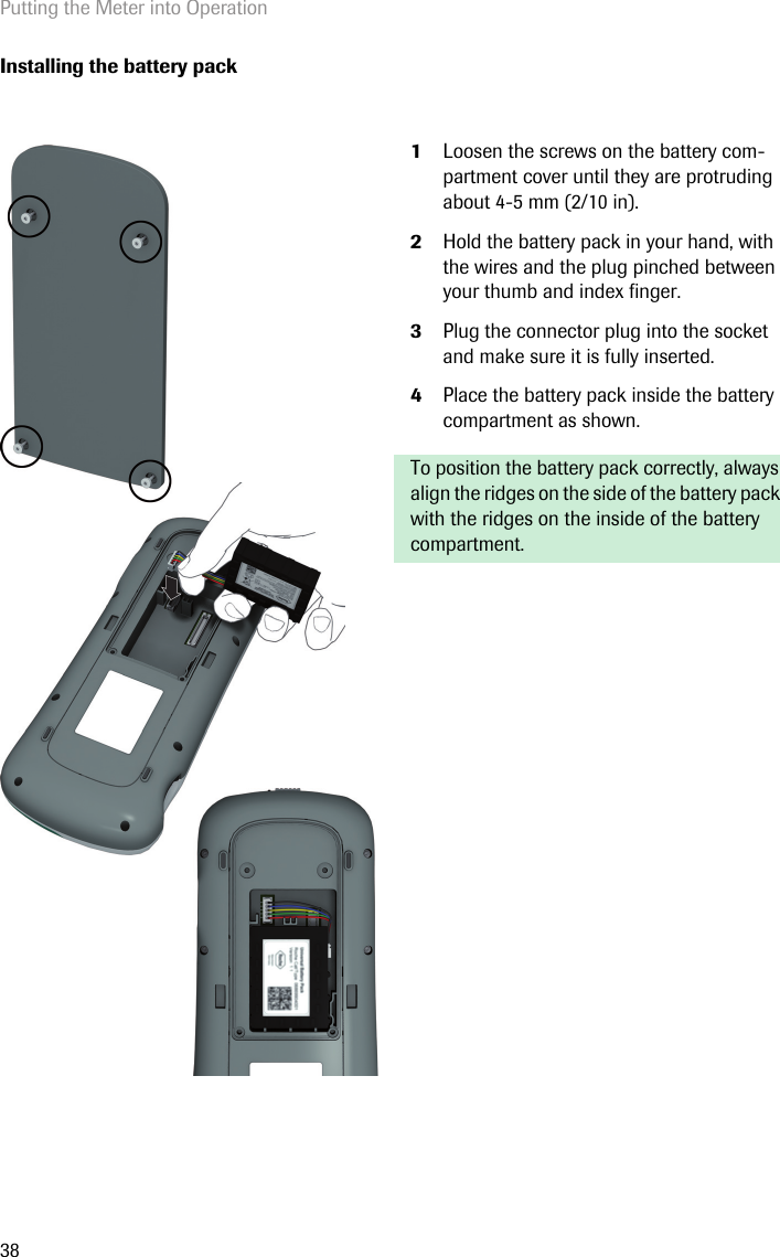 Putting the Meter into Operation38Installing the battery pack1Loosen the screws on the battery com-partment cover until they are protruding about 4-5 mm (2/10 in).2Hold the battery pack in your hand, with the wires and the plug pinched between your thumb and index finger. 3Plug the connector plug into the socket and make sure it is fully inserted. 4Place the battery pack inside the battery compartment as shown. To position the battery pack correctly, always align the ridges on the side of the battery pack with the ridges on the inside of the battery compartment.