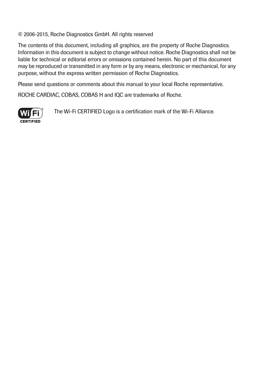 © 2006-2015, Roche Diagnostics GmbH. All rights reservedThe contents of this document, including all graphics, are the property of Roche Diagnostics. Information in this document is subject to change without notice. Roche Diagnostics shall not be liable for technical or editorial errors or omissions contained herein. No part of this document may be reproduced or transmitted in any form or by any means, electronic or mechanical, for any purpose, without the express written permission of Roche Diagnostics.Please send questions or comments about this manual to your local Roche representative.ROCHE CARDIAC, COBAS, COBAS H and IQC are trademarks of Roche.The Wi-Fi CERTIFIED Logo is a certification mark of the Wi-Fi Alliance.