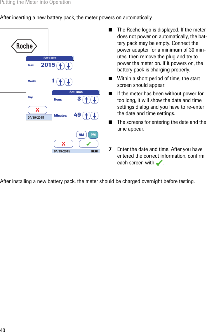Putting the Meter into Operation40After inserting a new battery pack, the meter powers on automatically.After installing a new battery pack, the meter should be charged overnight before testing. ■The Roche logo is displayed. If the meter does not power on automatically, the bat-tery pack may be empty. Connect the power adapter for a minimum of 30 min-utes, then remove the plug and try to power the meter on. If it powers on, the battery pack is charging properly.■Within a short period of time, the start screen should appear.■If the meter has been without power for too long, it will show the date and time settings dialog and you have to re-enter the date and time settings. ■The screens for entering the date and the time appear.7Enter the date and time. After you have entered the correct information, confirm each screen with  . Set DateMonth: 1Day: 1Year: 201504/19/2015 Minutes: 49Hour: 3Set Time04/19/2015AM PM