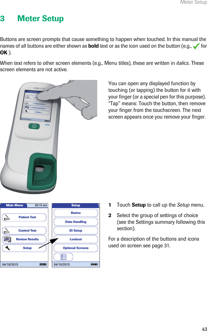 Meter Setup433 Meter SetupButtons are screen prompts that cause something to happen when touched. In this manual the names of all buttons are either shown as bold text or as the icon used on the button (e.g.,   for OK ). When text refers to other screen elements (e.g., Menu titles), these are written in italics. These screen elements are not active.You can open any displayed function by touching (or tapping) the button for it with your finger (or a special pen for this purpose). “Tap” means: Touch the button, then remove your finger from the touchscreen. The next screen appears once you remove your finger. 1Touch Setup to call up the Setup menu.2Select the group of settings of choice (see the Settings summary following this section).For a description of the buttons and icons used on screen see page 31.Data HandlingID SetupLockoutBasicsOptional ScreensSetup04/19/2015Main MenuControl TestReview ResultsSetupPatient Test04/19/201509:15 am