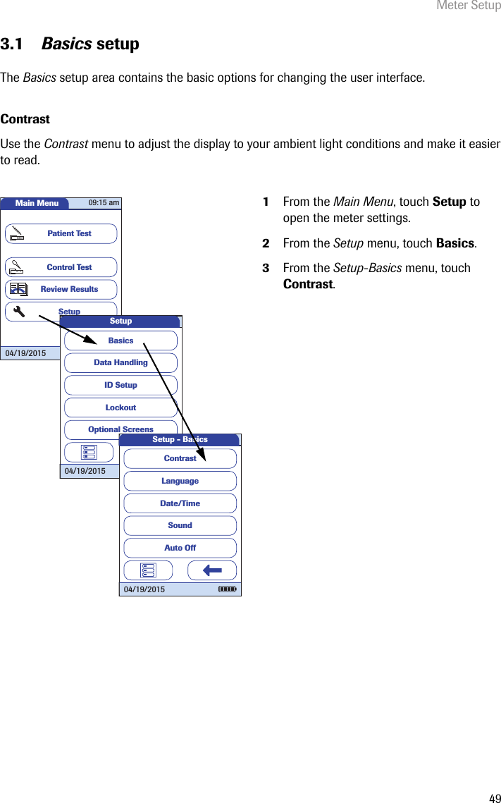 Meter Setup493.1 Basics setupThe Basics setup area contains the basic options for changing the user interface. ContrastUse the Contrast menu to adjust the display to your ambient light conditions and make it easier to read.  1From the Main Menu, touch Setup to open the meter settings.2From the Setup menu, touch Basics.3From the Setup-Basics menu, touch Contrast.Main MenuControl TestReview ResultsSetupPatient Test04/19/201509:15 amData HandlingID SetupLockoutBasicsOptional ScreensSetup04/19/2015LanguageDate/TimeSoundContrastAuto OffSetup - Basics04/19/2015