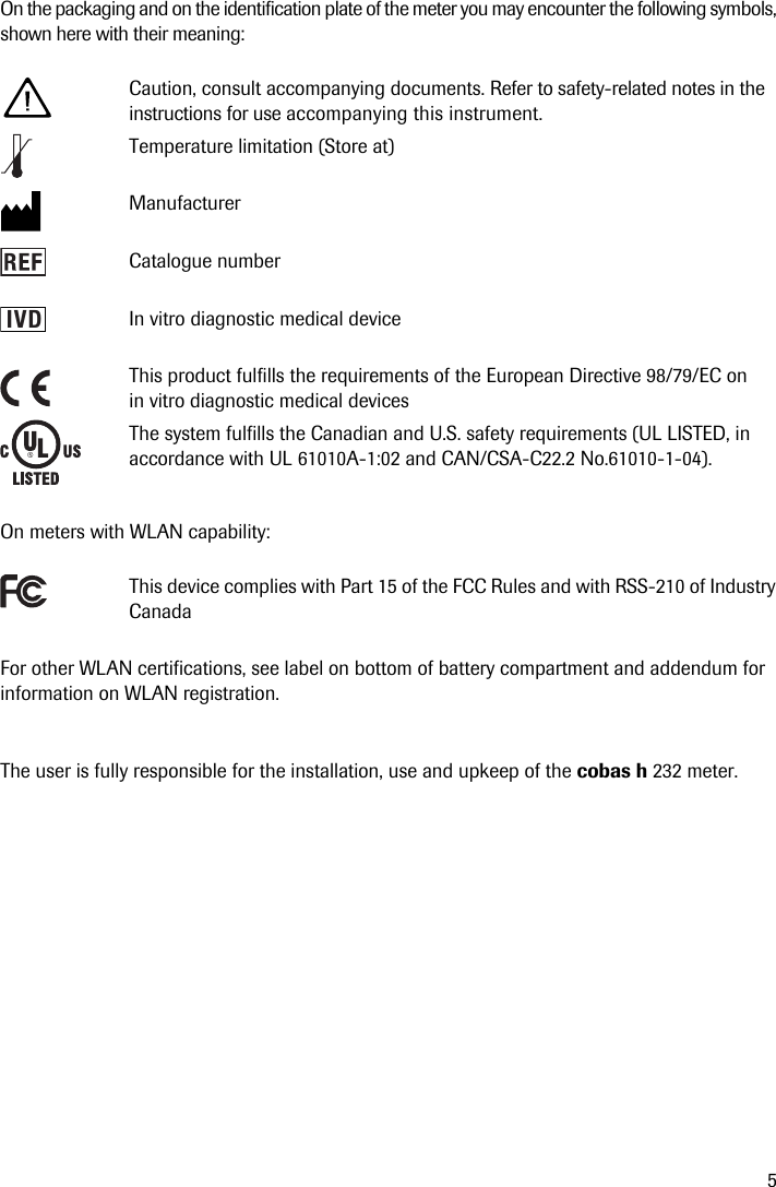 5On the packaging and on the identification plate of the meter you may encounter the following symbols, shown here with their meaning:On meters with WLAN capability: For other WLAN certifications, see label on bottom of battery compartment and addendum for information on WLAN registration.The user is fully responsible for the installation, use and upkeep of the cobas h 232 meter.Caution, consult accompanying documents. Refer to safety-related notes in the instructions for use accompanying this instrument. Temperature limitation (Store at)ManufacturerCatalogue numberIn vitro diagnostic medical deviceThis product fulfills the requirements of the European Directive 98/79/EC on in vitro diagnostic medical devicesThe system fulfills the Canadian and U.S. safety requirements (UL LISTED, in accordance with UL 61010A-1:02 and CAN/CSA-C22.2 No.61010-1-04).This device complies with Part 15 of the FCC Rules and with RSS-210 of Industry CanadaIVD