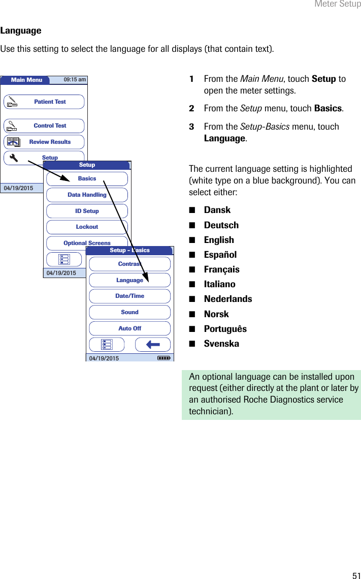 Meter Setup51LanguageUse this setting to select the language for all displays (that contain text). 1From the Main Menu, touch Setup to open the meter settings. 2From the Setup menu, touch Basics.3From the Setup-Basics menu, touch Language.The current language setting is highlighted (white type on a blue background). You can select either:■Dansk■Deutsch■English■Español■Français■Italiano■Nederlands■Norsk■Português■SvenskaAn optional language can be installed upon request (either directly at the plant or later by an authorised Roche Diagnostics service technician).Main MenuControl TestReview ResultsSetupPatient Test04/19/201509:15 amData HandlingID SetupLockoutBasicsOptional ScreensSetup04/19/2015LanguageDate/TimeSoundContrastAuto OffSetup - Basics04/19/2015