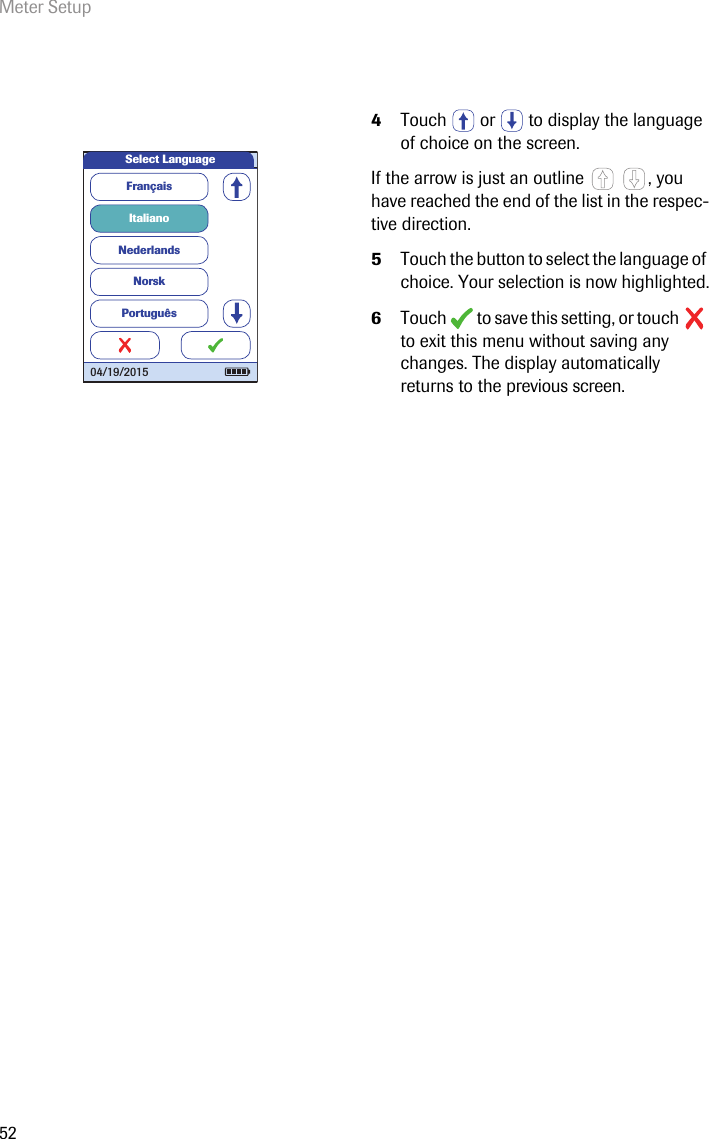 Meter Setup524Touch   or   to display the language of choice on the screen. If the arrow is just an outline  , you have reached the end of the list in the respec-tive direction.5Touch the button to select the language of choice. Your selection is now highlighted.6Touch   to save this setting, or touch   to exit this menu without saving any changes. The display automatically returns to the previous screen. FrançaisItalianoNederlandsNorskPortuguêsSelect Language04/19/2015