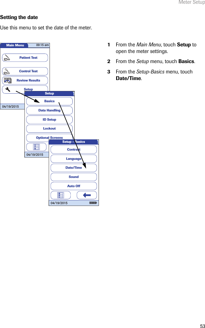 Meter Setup53Setting the dateUse this menu to set the date of the meter. 1From the Main Menu, touch Setup to open the meter settings. 2From the Setup menu, touch Basics.3From the Setup-Basics menu, touch Date/Time.Main MenuControl TestReview ResultsSetupPatient Test04/19/201509:15 amData HandlingID SetupLockoutBasicsOptional ScreensSetup04/19/2015LanguageDate/TimeSoundContrastAuto OffSetup - Basics04/19/2015