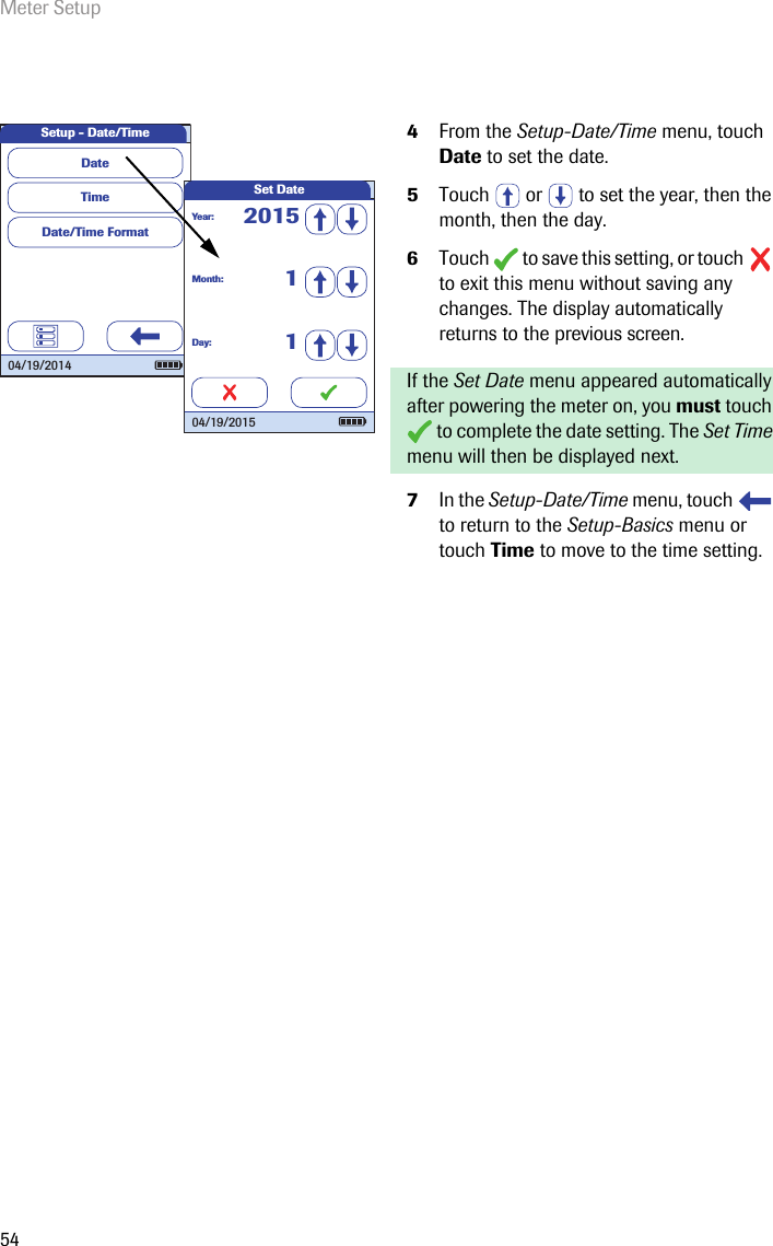 Meter Setup544From the Setup-Date/Time menu, touch Date to set the date.5Touch   or   to set the year, then the month, then the day.6Touch   to save this setting, or touch   to exit this menu without saving any changes. The display automatically returns to the previous screen.If the Set Date menu appeared automatically after powering the meter on, you must touch  to complete the date setting. The Set Time menu will then be displayed next.7In the Setup-Date/Time menu, touch   to return to the Setup-Basics menu or touch Time to move to the time setting. Setup - Date/TimeTimeDate/Time FormatDate04/19/2014Set DateMonth:1Day:1Year:201504/19/2015