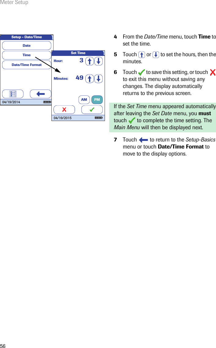Meter Setup564From the Date/Time menu, touch Time to set the time.5Touch   or   to set the hours, then the minutes.6Touch   to save this setting, or touch   to exit this menu without saving any changes. The display automatically returns to the previous screen.If the Set Time menu appeared automatically after leaving the Set Date menu, you must touch   to complete the time setting. The Main Menu will then be displayed next.7Touch   to return to the Setup-Basics menu or touch Date/Time Format to move to the display options. Setup - Date/TimeTimeDate/Time FormatDate04/19/2014Minutes: 49Hour: 3Set Time04/19/2015AM PM