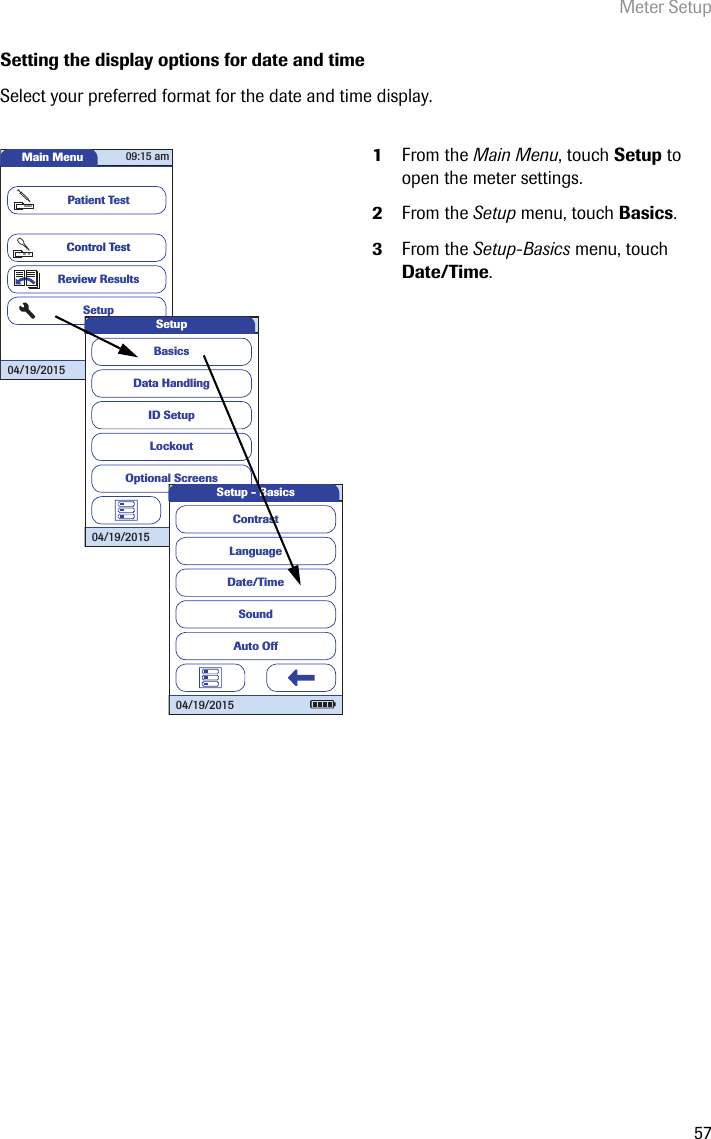 Meter Setup57Setting the display options for date and timeSelect your preferred format for the date and time display.  1From the Main Menu, touch Setup to open the meter settings. 2From the Setup menu, touch Basics.3From the Setup-Basics menu, touch Date/Time.Main MenuControl TestReview ResultsSetupPatient Test04/19/201509:15 amData HandlingID SetupLockoutBasicsOptional ScreensSetup04/19/2015LanguageDate/TimeSoundContrastAuto OffSetup - Basics04/19/2015